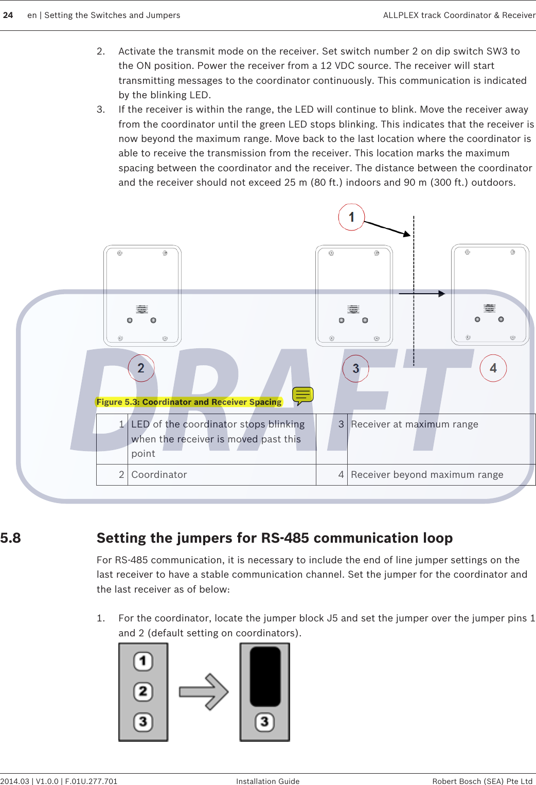 2. Activate the transmit mode on the receiver. Set switch number 2 on dip switch SW3 tothe ON position. Power the receiver from a 12 VDC source. The receiver will starttransmitting messages to the coordinator continuously. This communication is indicatedby the blinking LED.3. If the receiver is within the range, the LED will continue to blink. Move the receiver awayfrom the coordinator until the green LED stops blinking. This indicates that the receiver isnow beyond the maximum range. Move back to the last location where the coordinator isable to receive the transmission from the receiver. This location marks the maximumspacing between the coordinator and the receiver. The distance between the coordinatorand the receiver should not exceed 25 m (80 ft.) indoors and 90 m (300 ft.) outdoors.Figure 5.3: Coordinator and Receiver Spacing1LED of the coordinator stops blinkingwhen the receiver is moved past thispoint3 Receiver at maximum range2 Coordinator 4 Receiver beyond maximum range  Setting the jumpers for RS-485 communication loopFor RS-485 communication, it is necessary to include the end of line jumper settings on thelast receiver to have a stable communication channel. Set the jumper for the coordinator andthe last receiver as of below: 1. For the coordinator, locate the jumper block J5 and set the jumper over the jumper pins 1and 2 (default setting on coordinators).5.824 en | Setting the Switches and Jumpers ALLPLEX track Coordinator &amp; Receiver2014.03 | V1.0.0 | F.01U.277.701 Installation Guide Robert Bosch (SEA) Pte Ltd