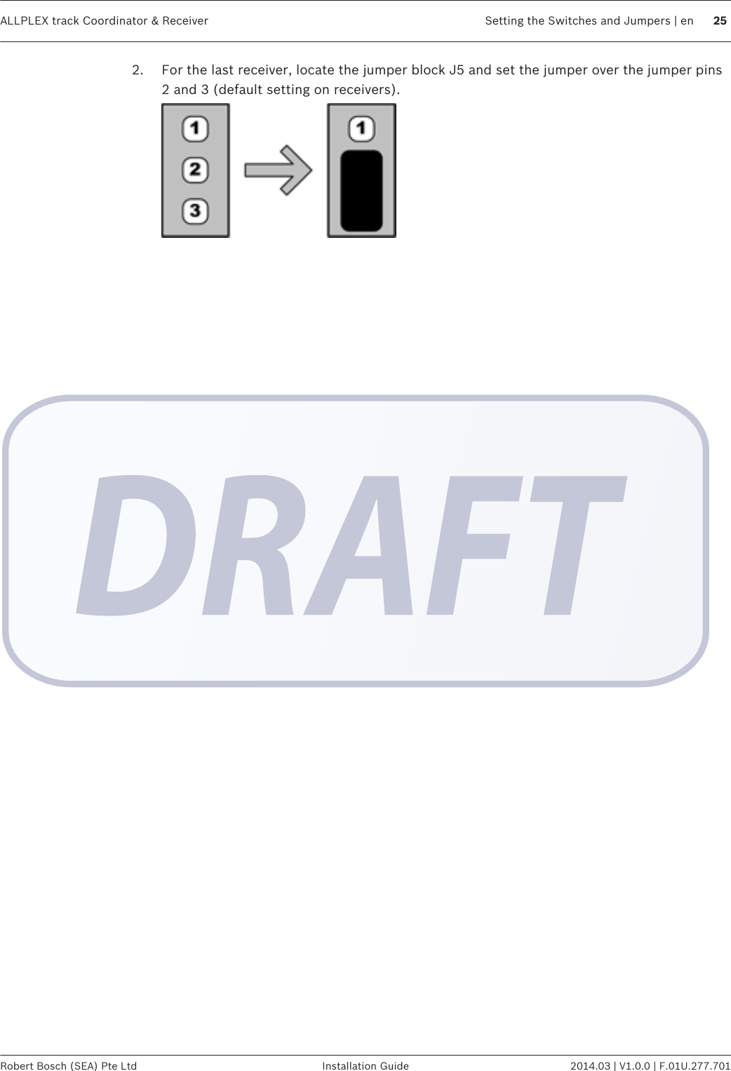 2. For the last receiver, locate the jumper block J5 and set the jumper over the jumper pins2 and 3 (default setting on receivers). ALLPLEX track Coordinator &amp; Receiver Setting the Switches and Jumpers | en 25Robert Bosch (SEA) Pte Ltd Installation Guide 2014.03 | V1.0.0 | F.01U.277.701