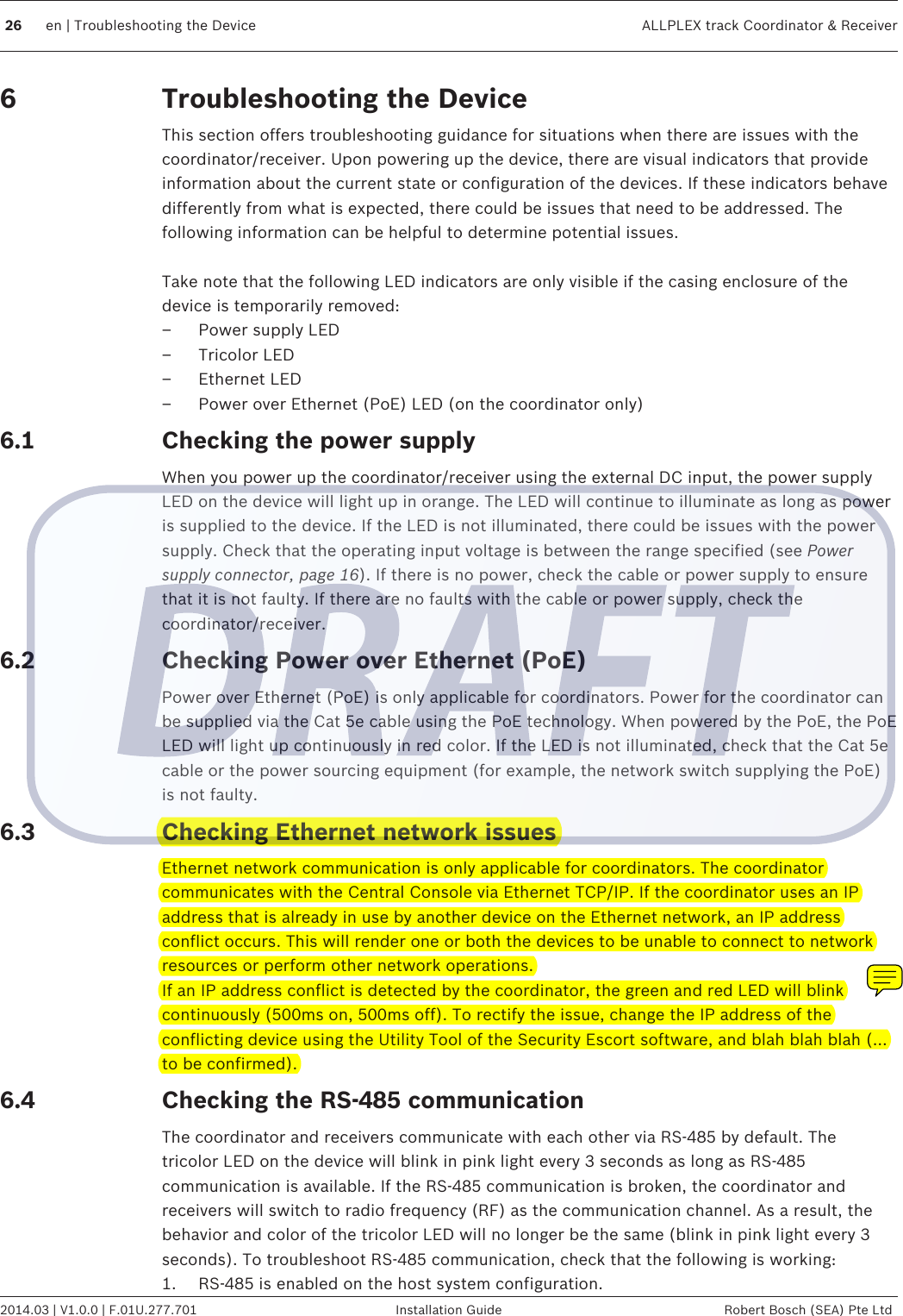 Troubleshooting the DeviceThis section offers troubleshooting guidance for situations when there are issues with thecoordinator/receiver. Upon powering up the device, there are visual indicators that provideinformation about the current state or configuration of the devices. If these indicators behavedifferently from what is expected, there could be issues that need to be addressed. Thefollowing information can be helpful to determine potential issues. Take note that the following LED indicators are only visible if the casing enclosure of thedevice is temporarily removed:– Power supply LED– Tricolor LED– Ethernet LED– Power over Ethernet (PoE) LED (on the coordinator only)Checking the power supplyWhen you power up the coordinator/receiver using the external DC input, the power supplyLED on the device will light up in orange. The LED will continue to illuminate as long as poweris supplied to the device. If the LED is not illuminated, there could be issues with the powersupply. Check that the operating input voltage is between the range specified (see Powersupply connector, page 16). If there is no power, check the cable or power supply to ensurethat it is not faulty. If there are no faults with the cable or power supply, check thecoordinator/receiver.Checking Power over Ethernet (PoE)Power over Ethernet (PoE) is only applicable for coordinators. Power for the coordinator canbe supplied via the Cat 5e cable using the PoE technology. When powered by the PoE, the PoELED will light up continuously in red color. If the LED is not illuminated, check that the Cat 5ecable or the power sourcing equipment (for example, the network switch supplying the PoE)is not faulty.Checking Ethernet network issuesEthernet network communication is only applicable for coordinators. The coordinatorcommunicates with the Central Console via Ethernet TCP/IP. If the coordinator uses an IPaddress that is already in use by another device on the Ethernet network, an IP addressconflict occurs. This will render one or both the devices to be unable to connect to networkresources or perform other network operations.If an IP address conflict is detected by the coordinator, the green and red LED will blinkcontinuously (500ms on, 500ms off). To rectify the issue, change the IP address of theconflicting device using the Utility Tool of the Security Escort software, and blah blah blah (…to be confirmed).Checking the RS-485 communicationThe coordinator and receivers communicate with each other via RS-485 by default. Thetricolor LED on the device will blink in pink light every 3 seconds as long as RS-485communication is available. If the RS-485 communication is broken, the coordinator andreceivers will switch to radio frequency (RF) as the communication channel. As a result, thebehavior and color of the tricolor LED will no longer be the same (blink in pink light every 3seconds). To troubleshoot RS-485 communication, check that the following is working:1. RS-485 is enabled on the host system configuration.66.16.26.36.426 en | Troubleshooting the Device ALLPLEX track Coordinator &amp; Receiver2014.03 | V1.0.0 | F.01U.277.701 Installation Guide Robert Bosch (SEA) Pte Ltd