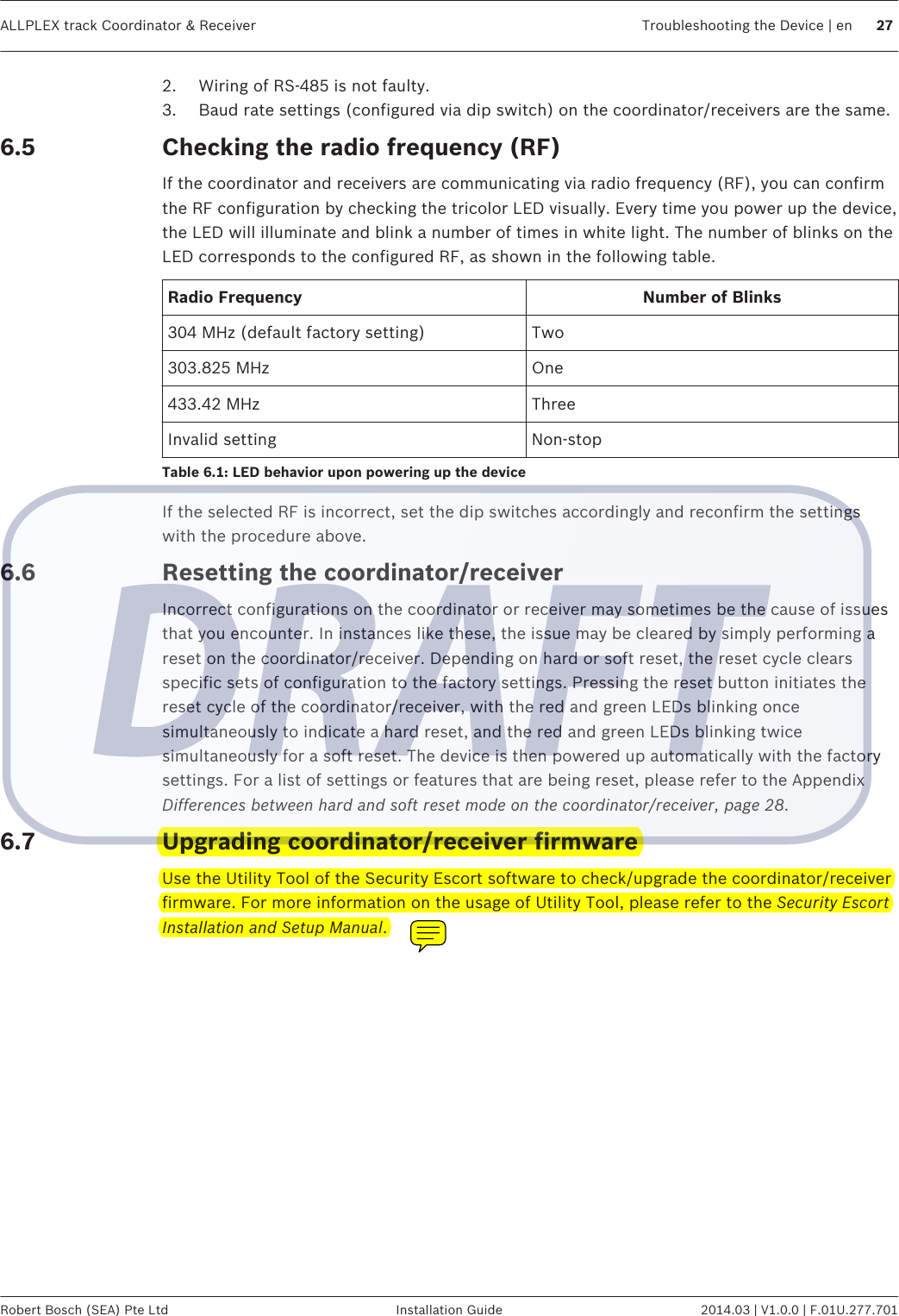 2. Wiring of RS-485 is not faulty.3. Baud rate settings (configured via dip switch) on the coordinator/receivers are the same.Checking the radio frequency (RF)If the coordinator and receivers are communicating via radio frequency (RF), you can confirmthe RF configuration by checking the tricolor LED visually. Every time you power up the device,the LED will illuminate and blink a number of times in white light. The number of blinks on theLED corresponds to the configured RF, as shown in the following table.Radio Frequency Number of Blinks304 MHz (default factory setting) Two303.825 MHz One433.42 MHz ThreeInvalid setting Non-stopTable 6.1: LED behavior upon powering up the deviceIf the selected RF is incorrect, set the dip switches accordingly and reconfirm the settingswith the procedure above.Resetting the coordinator/receiverIncorrect configurations on the coordinator or receiver may sometimes be the cause of issuesthat you encounter. In instances like these, the issue may be cleared by simply performing areset on the coordinator/receiver. Depending on hard or soft reset, the reset cycle clearsspecific sets of configuration to the factory settings. Pressing the reset button initiates thereset cycle of the coordinator/receiver, with the red and green LEDs blinking oncesimultaneously to indicate a hard reset, and the red and green LEDs blinking twicesimultaneously for a soft reset. The device is then powered up automatically with the factorysettings. For a list of settings or features that are being reset, please refer to the AppendixDifferences between hard and soft reset mode on the coordinator/receiver, page 28.Upgrading coordinator/receiver firmwareUse the Utility Tool of the Security Escort software to check/upgrade the coordinator/receiverfirmware. For more information on the usage of Utility Tool, please refer to the Security EscortInstallation and Setup Manual.6.56.66.7ALLPLEX track Coordinator &amp; Receiver Troubleshooting the Device | en 27Robert Bosch (SEA) Pte Ltd Installation Guide 2014.03 | V1.0.0 | F.01U.277.701