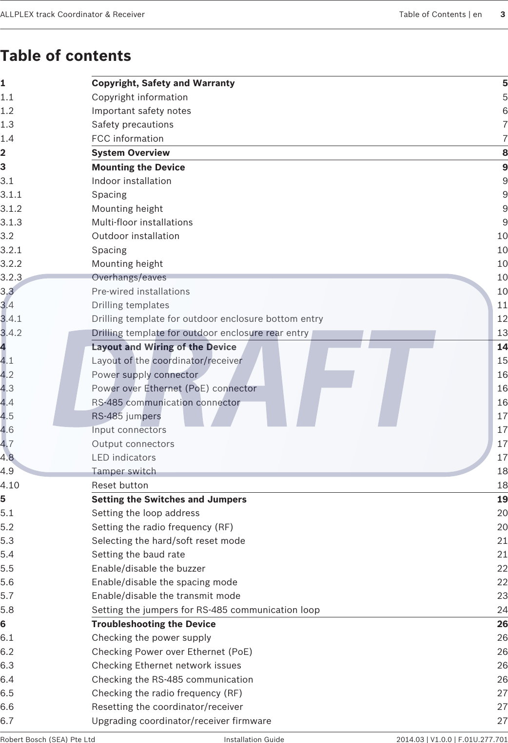 Table of contents1Copyright, Safety and Warranty 51.1 Copyright information 51.2 Important safety notes 61.3 Safety precautions 71.4 FCC information 72System Overview 83Mounting the Device 93.1 Indoor installation 93.1.1 Spacing 93.1.2 Mounting height 93.1.3 Multi-floor installations 93.2 Outdoor installation 103.2.1 Spacing 103.2.2 Mounting height 103.2.3 Overhangs/eaves 103.3 Pre-wired installations 103.4 Drilling templates 113.4.1 Drilling template for outdoor enclosure bottom entry 123.4.2 Drilling template for outdoor enclosure rear entry 134Layout and Wiring of the Device 144.1 Layout of the coordinator/receiver 154.2 Power supply connector 164.3 Power over Ethernet (PoE) connector 164.4 RS-485 communication connector 164.5 RS-485 jumpers 174.6 Input connectors 174.7 Output connectors 174.8 LED indicators 174.9 Tamper switch 184.10 Reset button 185Setting the Switches and Jumpers 195.1 Setting the loop address 205.2 Setting the radio frequency (RF) 205.3 Selecting the hard/soft reset mode 215.4 Setting the baud rate 215.5 Enable/disable the buzzer 225.6 Enable/disable the spacing mode 225.7 Enable/disable the transmit mode 235.8 Setting the jumpers for RS-485 communication loop 246Troubleshooting the Device 266.1 Checking the power supply 266.2 Checking Power over Ethernet (PoE) 266.3 Checking Ethernet network issues 266.4 Checking the RS-485 communication 266.5 Checking the radio frequency (RF) 276.6 Resetting the coordinator/receiver 276.7 Upgrading coordinator/receiver firmware 27ALLPLEX track Coordinator &amp; Receiver Table of Contents | en 3Robert Bosch (SEA) Pte Ltd Installation Guide 2014.03 | V1.0.0 | F.01U.277.701