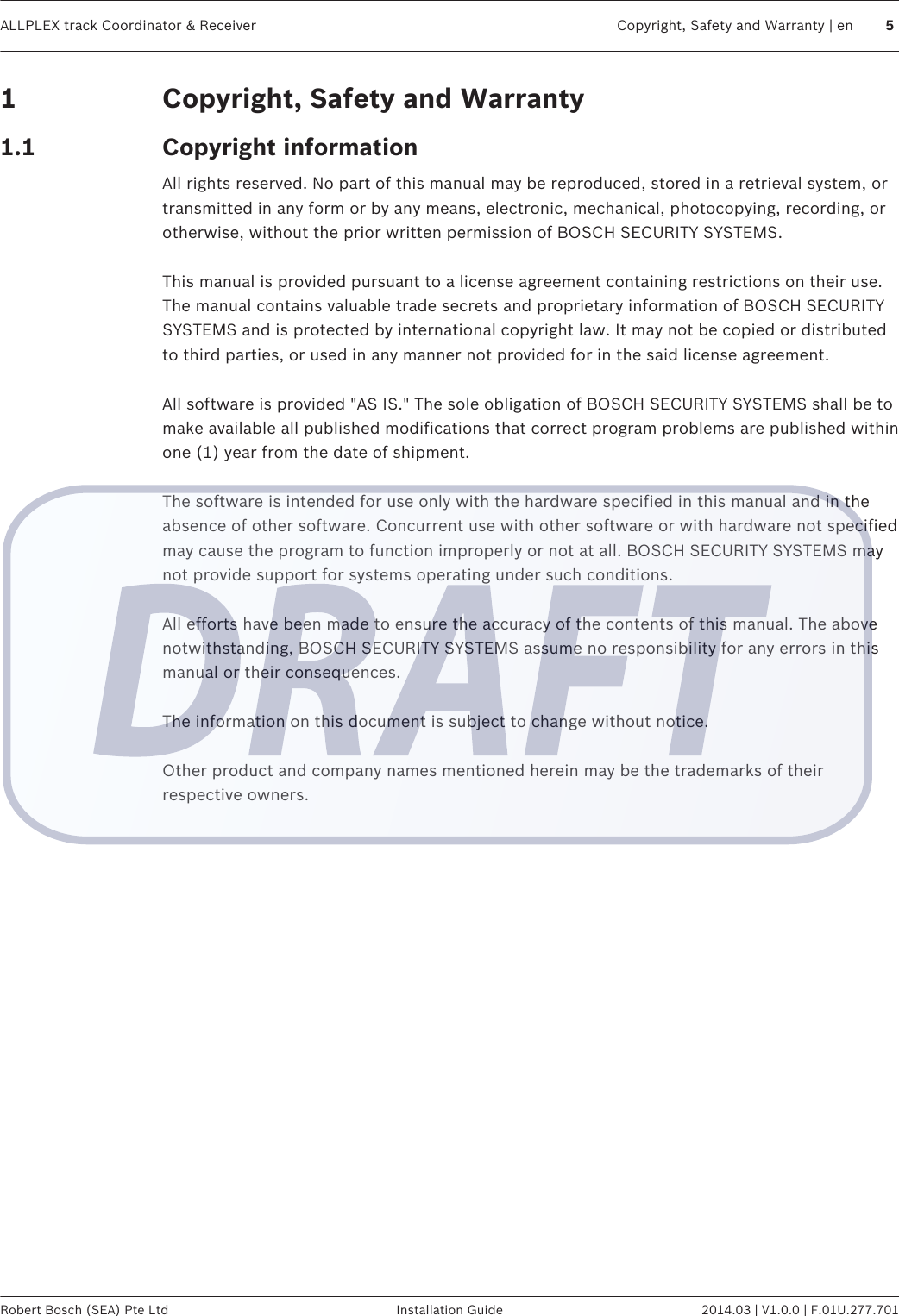 Copyright, Safety and WarrantyCopyright informationAll rights reserved. No part of this manual may be reproduced, stored in a retrieval system, ortransmitted in any form or by any means, electronic, mechanical, photocopying, recording, orotherwise, without the prior written permission of BOSCH SECURITY SYSTEMS. This manual is provided pursuant to a license agreement containing restrictions on their use.The manual contains valuable trade secrets and proprietary information of BOSCH SECURITYSYSTEMS and is protected by international copyright law. It may not be copied or distributedto third parties, or used in any manner not provided for in the said license agreement. All software is provided &quot;AS IS.&quot; The sole obligation of BOSCH SECURITY SYSTEMS shall be tomake available all published modifications that correct program problems are published withinone (1) year from the date of shipment. The software is intended for use only with the hardware specified in this manual and in theabsence of other software. Concurrent use with other software or with hardware not specifiedmay cause the program to function improperly or not at all. BOSCH SECURITY SYSTEMS maynot provide support for systems operating under such conditions. All efforts have been made to ensure the accuracy of the contents of this manual. The abovenotwithstanding, BOSCH SECURITY SYSTEMS assume no responsibility for any errors in thismanual or their consequences. The information on this document is subject to change without notice. Other product and company names mentioned herein may be the trademarks of theirrespective owners.  11.1ALLPLEX track Coordinator &amp; Receiver Copyright, Safety and Warranty | en 5Robert Bosch (SEA) Pte Ltd Installation Guide 2014.03 | V1.0.0 | F.01U.277.701