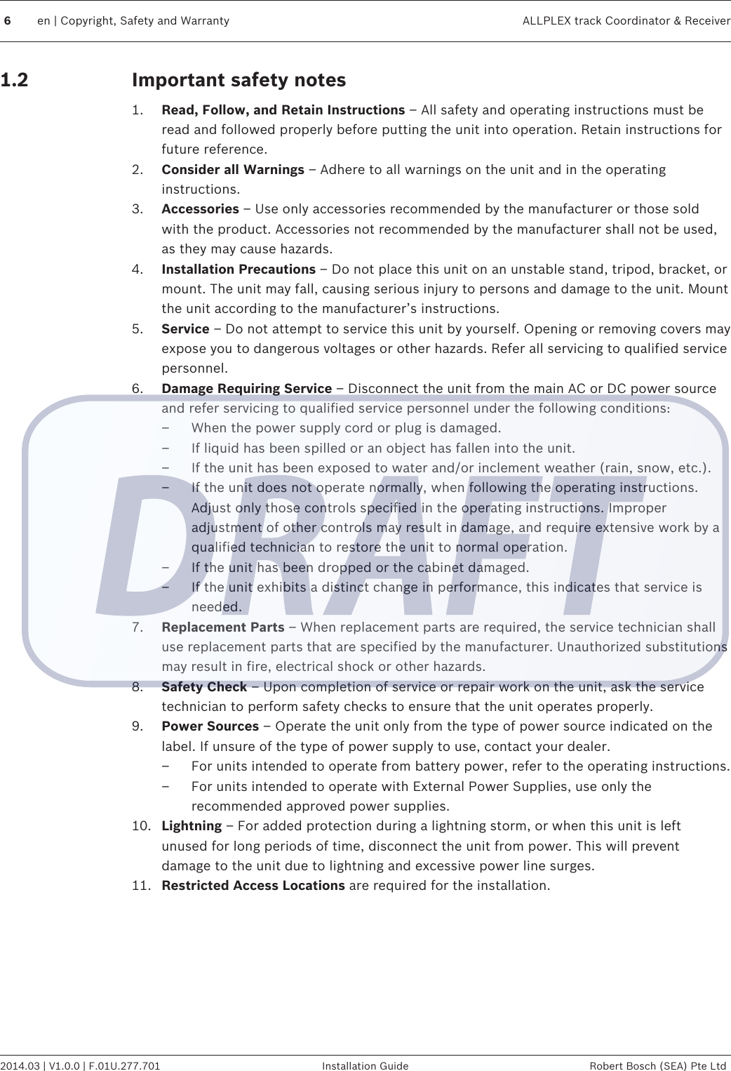 Important safety notes1. Read, Follow, and Retain Instructions – All safety and operating instructions must beread and followed properly before putting the unit into operation. Retain instructions forfuture reference.2. Consider all Warnings – Adhere to all warnings on the unit and in the operatinginstructions.3. Accessories – Use only accessories recommended by the manufacturer or those soldwith the product. Accessories not recommended by the manufacturer shall not be used,as they may cause hazards.4. Installation Precautions – Do not place this unit on an unstable stand, tripod, bracket, ormount. The unit may fall, causing serious injury to persons and damage to the unit. Mountthe unit according to the manufacturer’s instructions.5. Service – Do not attempt to service this unit by yourself. Opening or removing covers mayexpose you to dangerous voltages or other hazards. Refer all servicing to qualified servicepersonnel.6. Damage Requiring Service – Disconnect the unit from the main AC or DC power sourceand refer servicing to qualified service personnel under the following conditions:– When the power supply cord or plug is damaged.– If liquid has been spilled or an object has fallen into the unit.– If the unit has been exposed to water and/or inclement weather (rain, snow, etc.).– If the unit does not operate normally, when following the operating instructions.Adjust only those controls specified in the operating instructions. Improperadjustment of other controls may result in damage, and require extensive work by aqualified technician to restore the unit to normal operation.– If the unit has been dropped or the cabinet damaged.– If the unit exhibits a distinct change in performance, this indicates that service isneeded.7. Replacement Parts – When replacement parts are required, the service technician shalluse replacement parts that are specified by the manufacturer. Unauthorized substitutionsmay result in fire, electrical shock or other hazards.8. Safety Check – Upon completion of service or repair work on the unit, ask the servicetechnician to perform safety checks to ensure that the unit operates properly.9. Power Sources – Operate the unit only from the type of power source indicated on thelabel. If unsure of the type of power supply to use, contact your dealer.– For units intended to operate from battery power, refer to the operating instructions.– For units intended to operate with External Power Supplies, use only therecommended approved power supplies.10. Lightning – For added protection during a lightning storm, or when this unit is leftunused for long periods of time, disconnect the unit from power. This will preventdamage to the unit due to lightning and excessive power line surges.11. Restricted Access Locations are required for the installation.  1.26en | Copyright, Safety and Warranty ALLPLEX track Coordinator &amp; Receiver2014.03 | V1.0.0 | F.01U.277.701 Installation Guide Robert Bosch (SEA) Pte Ltd