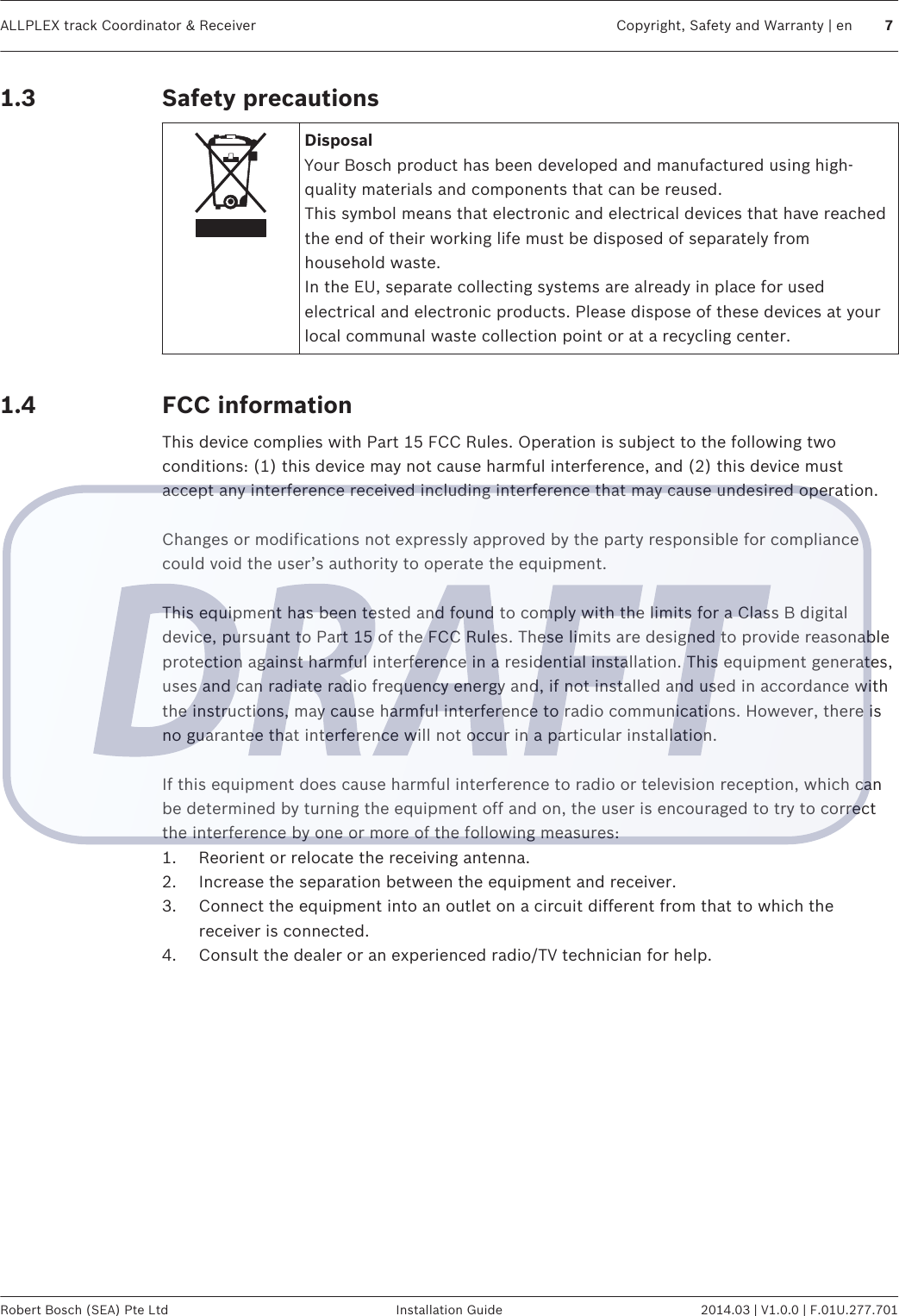 Safety precautionsDisposalYour Bosch product has been developed and manufactured using high-quality materials and components that can be reused.This symbol means that electronic and electrical devices that have reachedthe end of their working life must be disposed of separately fromhousehold waste.In the EU, separate collecting systems are already in place for usedelectrical and electronic products. Please dispose of these devices at yourlocal communal waste collection point or at a recycling center. FCC informationThis device complies with Part 15 FCC Rules. Operation is subject to the following twoconditions: (1) this device may not cause harmful interference, and (2) this device mustaccept any interference received including interference that may cause undesired operation. Changes or modifications not expressly approved by the party responsible for compliancecould void the user’s authority to operate the equipment. This equipment has been tested and found to comply with the limits for a Class B digitaldevice, pursuant to Part 15 of the FCC Rules. These limits are designed to provide reasonableprotection against harmful interference in a residential installation. This equipment generates,uses and can radiate radio frequency energy and, if not installed and used in accordance withthe instructions, may cause harmful interference to radio communications. However, there isno guarantee that interference will not occur in a particular installation. If this equipment does cause harmful interference to radio or television reception, which canbe determined by turning the equipment off and on, the user is encouraged to try to correctthe interference by one or more of the following measures:1. Reorient or relocate the receiving antenna.2. Increase the separation between the equipment and receiver.3. Connect the equipment into an outlet on a circuit different from that to which thereceiver is connected.4. Consult the dealer or an experienced radio/TV technician for help.1.31.4ALLPLEX track Coordinator &amp; Receiver Copyright, Safety and Warranty | en 7Robert Bosch (SEA) Pte Ltd Installation Guide 2014.03 | V1.0.0 | F.01U.277.701
