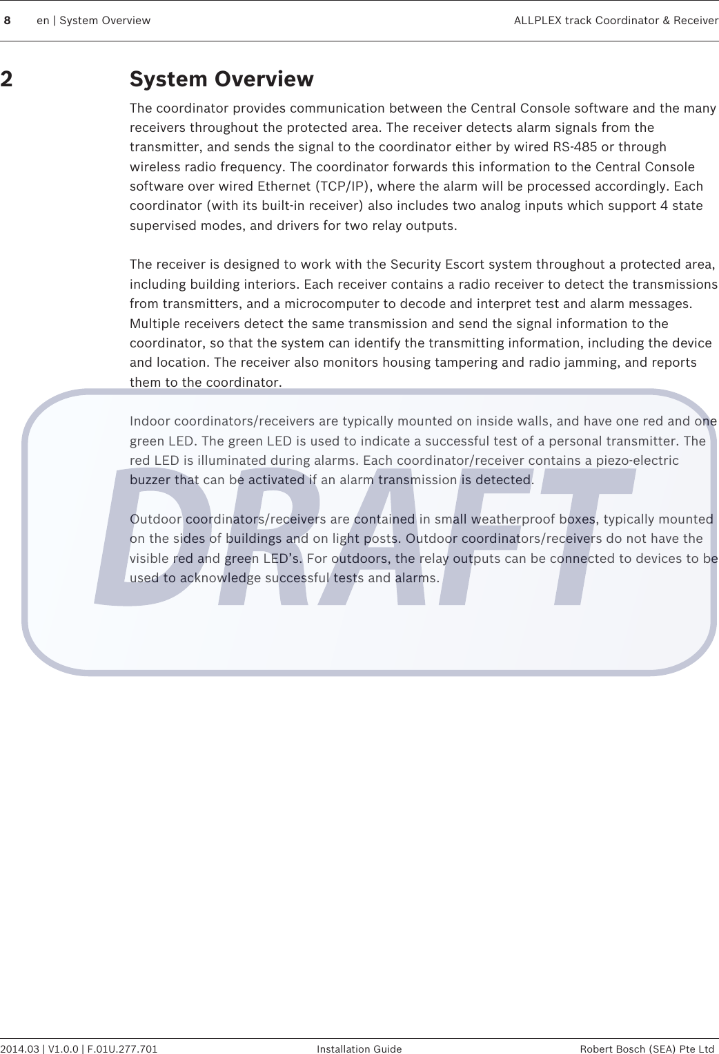 System OverviewThe coordinator provides communication between the Central Console software and the manyreceivers throughout the protected area. The receiver detects alarm signals from thetransmitter, and sends the signal to the coordinator either by wired RS-485 or throughwireless radio frequency. The coordinator forwards this information to the Central Consolesoftware over wired Ethernet (TCP/IP), where the alarm will be processed accordingly. Eachcoordinator (with its built-in receiver) also includes two analog inputs which support 4 statesupervised modes, and drivers for two relay outputs. The receiver is designed to work with the Security Escort system throughout a protected area,including building interiors. Each receiver contains a radio receiver to detect the transmissionsfrom transmitters, and a microcomputer to decode and interpret test and alarm messages.Multiple receivers detect the same transmission and send the signal information to thecoordinator, so that the system can identify the transmitting information, including the deviceand location. The receiver also monitors housing tampering and radio jamming, and reportsthem to the coordinator. Indoor coordinators/receivers are typically mounted on inside walls, and have one red and onegreen LED. The green LED is used to indicate a successful test of a personal transmitter. Thered LED is illuminated during alarms. Each coordinator/receiver contains a piezo-electricbuzzer that can be activated if an alarm transmission is detected. Outdoor coordinators/receivers are contained in small weatherproof boxes, typically mountedon the sides of buildings and on light posts. Outdoor coordinators/receivers do not have thevisible red and green LED’s. For outdoors, the relay outputs can be connected to devices to beused to acknowledge successful tests and alarms.28en | System Overview ALLPLEX track Coordinator &amp; Receiver2014.03 | V1.0.0 | F.01U.277.701 Installation Guide Robert Bosch (SEA) Pte Ltd