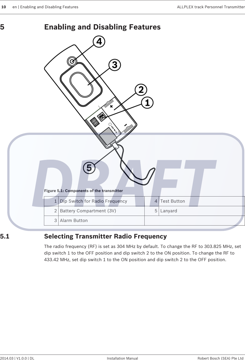 Enabling and Disabling FeaturesFigure 5.1: Components of the transmitter1Dip Switch for Radio Frequency 4 Test Button2 Battery Compartment (3V) 5 Lanyard3 Alarm Button  Selecting Transmitter Radio FrequencyThe radio frequency (RF) is set as 304 MHz by default. To change the RF to 303.825 MHz, setdip switch 1 to the OFF position and dip switch 2 to the ON position. To change the RF to433.42 MHz, set dip switch 1 to the ON position and dip switch 2 to the OFF position. 55.110 en | Enabling and Disabling Features ALLPLEX track Personnel Transmitter2014.03 | V1.0.0 | DL Installation Manual Robert Bosch (SEA) Pte Ltd