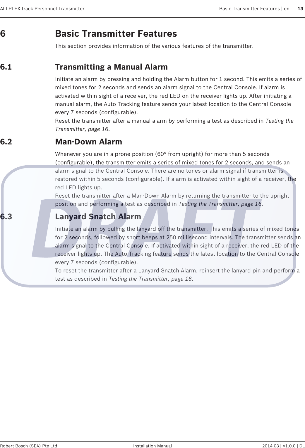 Basic Transmitter FeaturesThis section provides information of the various features of the transmitter. Transmitting a Manual AlarmInitiate an alarm by pressing and holding the Alarm button for 1 second. This emits a series ofmixed tones for 2 seconds and sends an alarm signal to the Central Console. If alarm isactivated within sight of a receiver, the red LED on the receiver lights up. After initiating amanual alarm, the Auto Tracking feature sends your latest location to the Central Consoleevery 7 seconds (configurable).Reset the transmitter after a manual alarm by performing a test as described in Testing theTransmitter, page 16.Man-Down AlarmWhenever you are in a prone position (60° from upright) for more than 5 seconds(configurable), the transmitter emits a series of mixed tones for 2 seconds, and sends analarm signal to the Central Console. There are no tones or alarm signal if transmitter isrestored within 5 seconds (configurable). If alarm is activated within sight of a receiver, thered LED lights up.Reset the transmitter after a Man-Down Alarm by returning the transmitter to the uprightposition and performing a test as described in Testing the Transmitter, page 16.Lanyard Snatch AlarmInitiate an alarm by pulling the lanyard off the transmitter. This emits a series of mixed tonesfor 2 seconds, followed by short beeps at 250 millisecond intervals. The transmitter sends analarm signal to the Central Console. If activated within sight of a receiver, the red LED of thereceiver lights up. The Auto Tracking feature sends the latest location to the Central Consoleevery 7 seconds (configurable).To reset the transmitter after a Lanyard Snatch Alarm, reinsert the lanyard pin and perform atest as described in Testing the Transmitter, page 16.66.16.26.3ALLPLEX track Personnel Transmitter Basic Transmitter Features | en 13Robert Bosch (SEA) Pte Ltd Installation Manual 2014.03 | V1.0.0 | DL