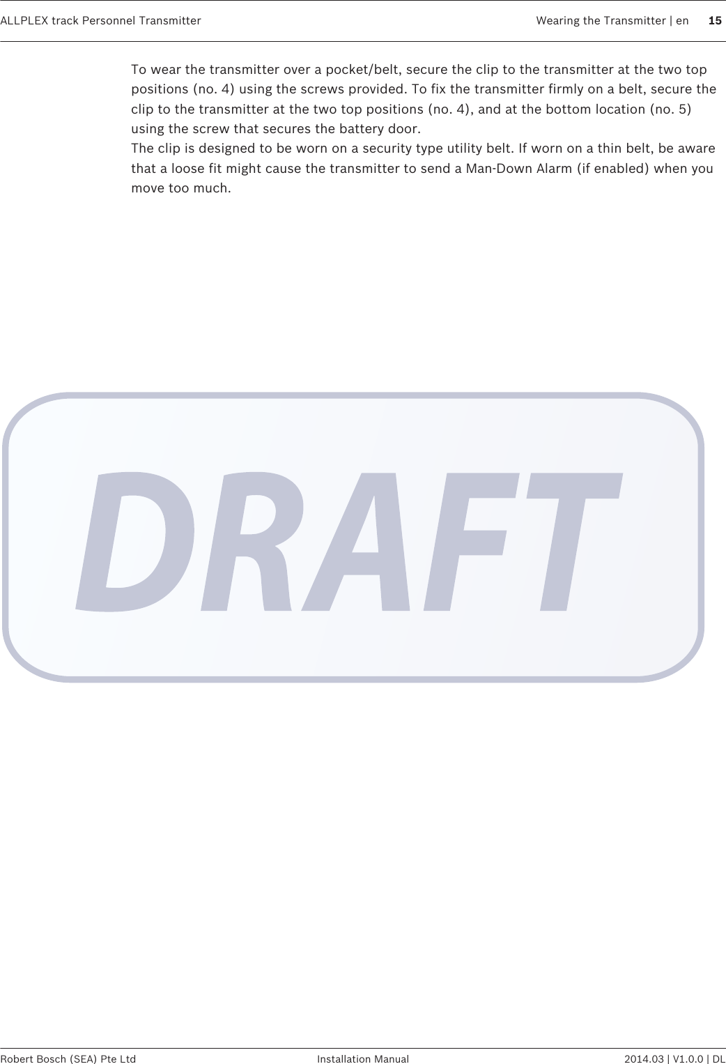 To wear the transmitter over a pocket/belt, secure the clip to the transmitter at the two toppositions (no. 4) using the screws provided. To fix the transmitter firmly on a belt, secure theclip to the transmitter at the two top positions (no. 4), and at the bottom location (no. 5)using the screw that secures the battery door.The clip is designed to be worn on a security type utility belt. If worn on a thin belt, be awarethat a loose fit might cause the transmitter to send a Man-Down Alarm (if enabled) when youmove too much.ALLPLEX track Personnel Transmitter Wearing the Transmitter | en 15Robert Bosch (SEA) Pte Ltd Installation Manual 2014.03 | V1.0.0 | DL