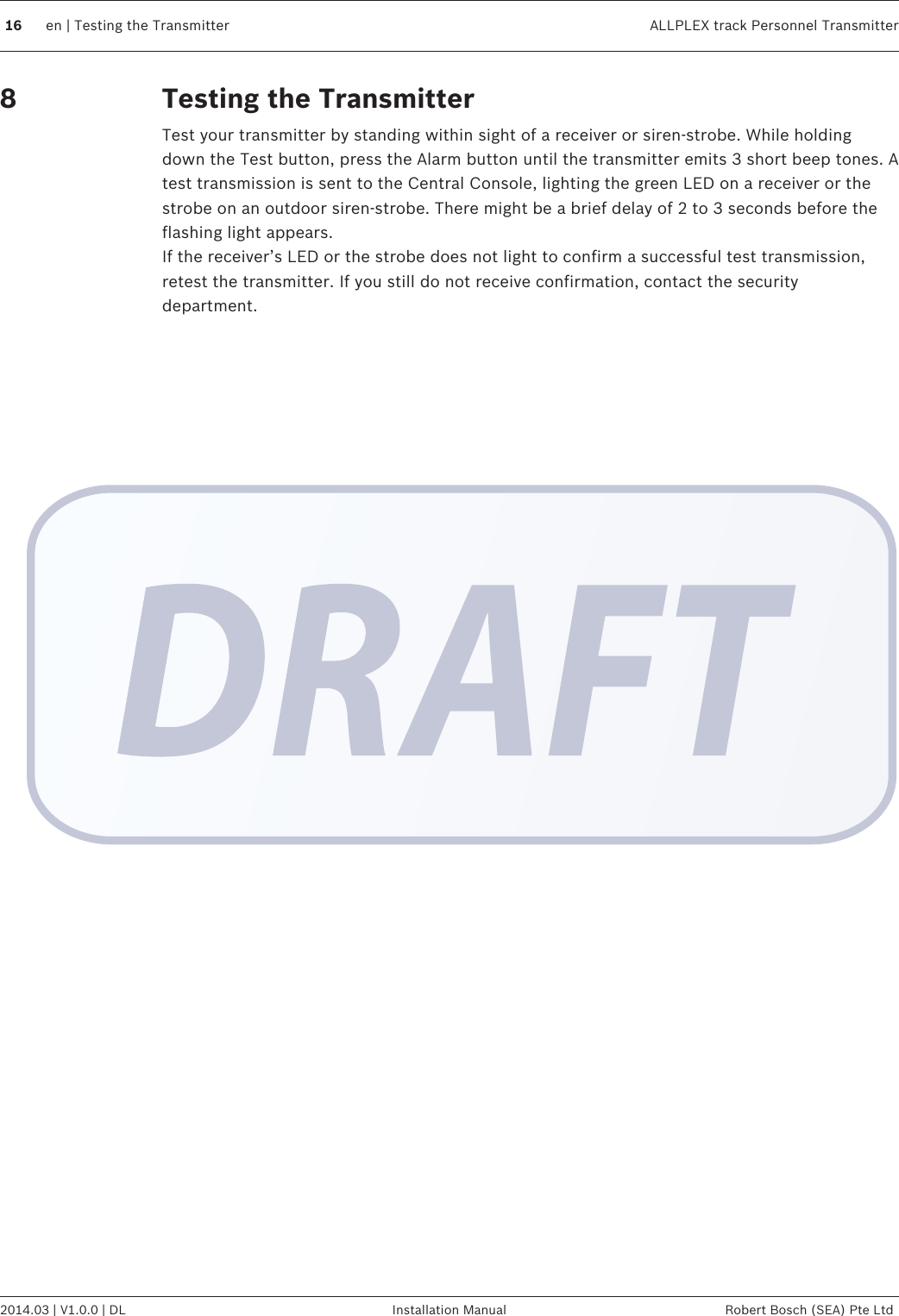 Testing the TransmitterTest your transmitter by standing within sight of a receiver or siren-strobe. While holdingdown the Test button, press the Alarm button until the transmitter emits 3 short beep tones. Atest transmission is sent to the Central Console, lighting the green LED on a receiver or thestrobe on an outdoor siren-strobe. There might be a brief delay of 2 to 3 seconds before theflashing light appears.If the receiver’s LED or the strobe does not light to confirm a successful test transmission,retest the transmitter. If you still do not receive confirmation, contact the securitydepartment.816 en | Testing the Transmitter ALLPLEX track Personnel Transmitter2014.03 | V1.0.0 | DL Installation Manual Robert Bosch (SEA) Pte Ltd