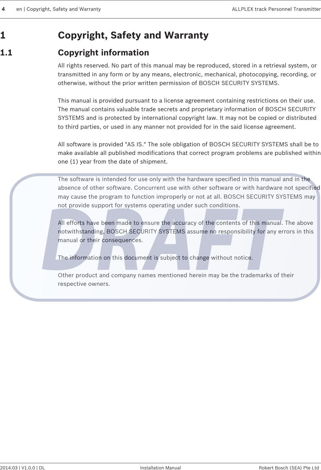 Copyright, Safety and WarrantyCopyright informationAll rights reserved. No part of this manual may be reproduced, stored in a retrieval system, ortransmitted in any form or by any means, electronic, mechanical, photocopying, recording, orotherwise, without the prior written permission of BOSCH SECURITY SYSTEMS. This manual is provided pursuant to a license agreement containing restrictions on their use.The manual contains valuable trade secrets and proprietary information of BOSCH SECURITYSYSTEMS and is protected by international copyright law. It may not be copied or distributedto third parties, or used in any manner not provided for in the said license agreement. All software is provided &quot;AS IS.&quot; The sole obligation of BOSCH SECURITY SYSTEMS shall be tomake available all published modifications that correct program problems are published withinone (1) year from the date of shipment. The software is intended for use only with the hardware specified in this manual and in theabsence of other software. Concurrent use with other software or with hardware not specifiedmay cause the program to function improperly or not at all. BOSCH SECURITY SYSTEMS maynot provide support for systems operating under such conditions. All efforts have been made to ensure the accuracy of the contents of this manual. The abovenotwithstanding, BOSCH SECURITY SYSTEMS assume no responsibility for any errors in thismanual or their consequences. The information on this document is subject to change without notice. Other product and company names mentioned herein may be the trademarks of theirrespective owners.  11.14en | Copyright, Safety and Warranty ALLPLEX track Personnel Transmitter2014.03 | V1.0.0 | DL Installation Manual Robert Bosch (SEA) Pte Ltd