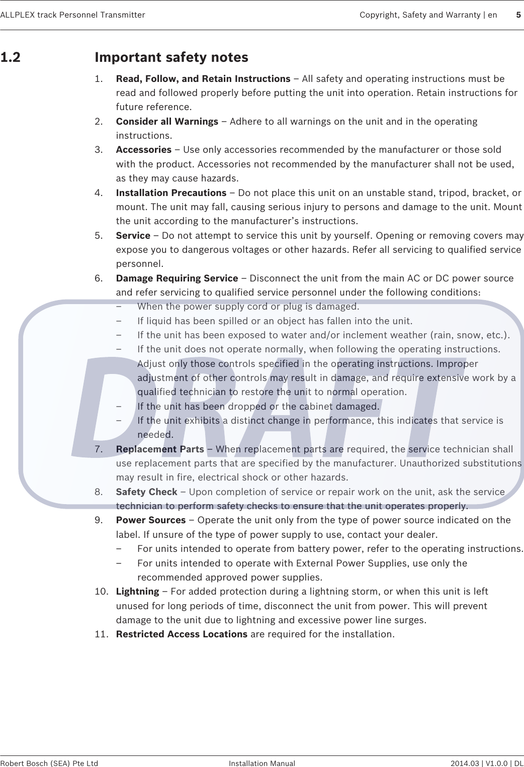 Important safety notes1. Read, Follow, and Retain Instructions – All safety and operating instructions must beread and followed properly before putting the unit into operation. Retain instructions forfuture reference.2. Consider all Warnings – Adhere to all warnings on the unit and in the operatinginstructions.3. Accessories – Use only accessories recommended by the manufacturer or those soldwith the product. Accessories not recommended by the manufacturer shall not be used,as they may cause hazards.4. Installation Precautions – Do not place this unit on an unstable stand, tripod, bracket, ormount. The unit may fall, causing serious injury to persons and damage to the unit. Mountthe unit according to the manufacturer’s instructions.5. Service – Do not attempt to service this unit by yourself. Opening or removing covers mayexpose you to dangerous voltages or other hazards. Refer all servicing to qualified servicepersonnel.6. Damage Requiring Service – Disconnect the unit from the main AC or DC power sourceand refer servicing to qualified service personnel under the following conditions:– When the power supply cord or plug is damaged.– If liquid has been spilled or an object has fallen into the unit.– If the unit has been exposed to water and/or inclement weather (rain, snow, etc.).– If the unit does not operate normally, when following the operating instructions.Adjust only those controls specified in the operating instructions. Improperadjustment of other controls may result in damage, and require extensive work by aqualified technician to restore the unit to normal operation.– If the unit has been dropped or the cabinet damaged.– If the unit exhibits a distinct change in performance, this indicates that service isneeded.7. Replacement Parts – When replacement parts are required, the service technician shalluse replacement parts that are specified by the manufacturer. Unauthorized substitutionsmay result in fire, electrical shock or other hazards.8. Safety Check – Upon completion of service or repair work on the unit, ask the servicetechnician to perform safety checks to ensure that the unit operates properly.9. Power Sources – Operate the unit only from the type of power source indicated on thelabel. If unsure of the type of power supply to use, contact your dealer.– For units intended to operate from battery power, refer to the operating instructions.– For units intended to operate with External Power Supplies, use only therecommended approved power supplies.10. Lightning – For added protection during a lightning storm, or when this unit is leftunused for long periods of time, disconnect the unit from power. This will preventdamage to the unit due to lightning and excessive power line surges.11. Restricted Access Locations are required for the installation.  1.2ALLPLEX track Personnel Transmitter Copyright, Safety and Warranty | en 5Robert Bosch (SEA) Pte Ltd Installation Manual 2014.03 | V1.0.0 | DL