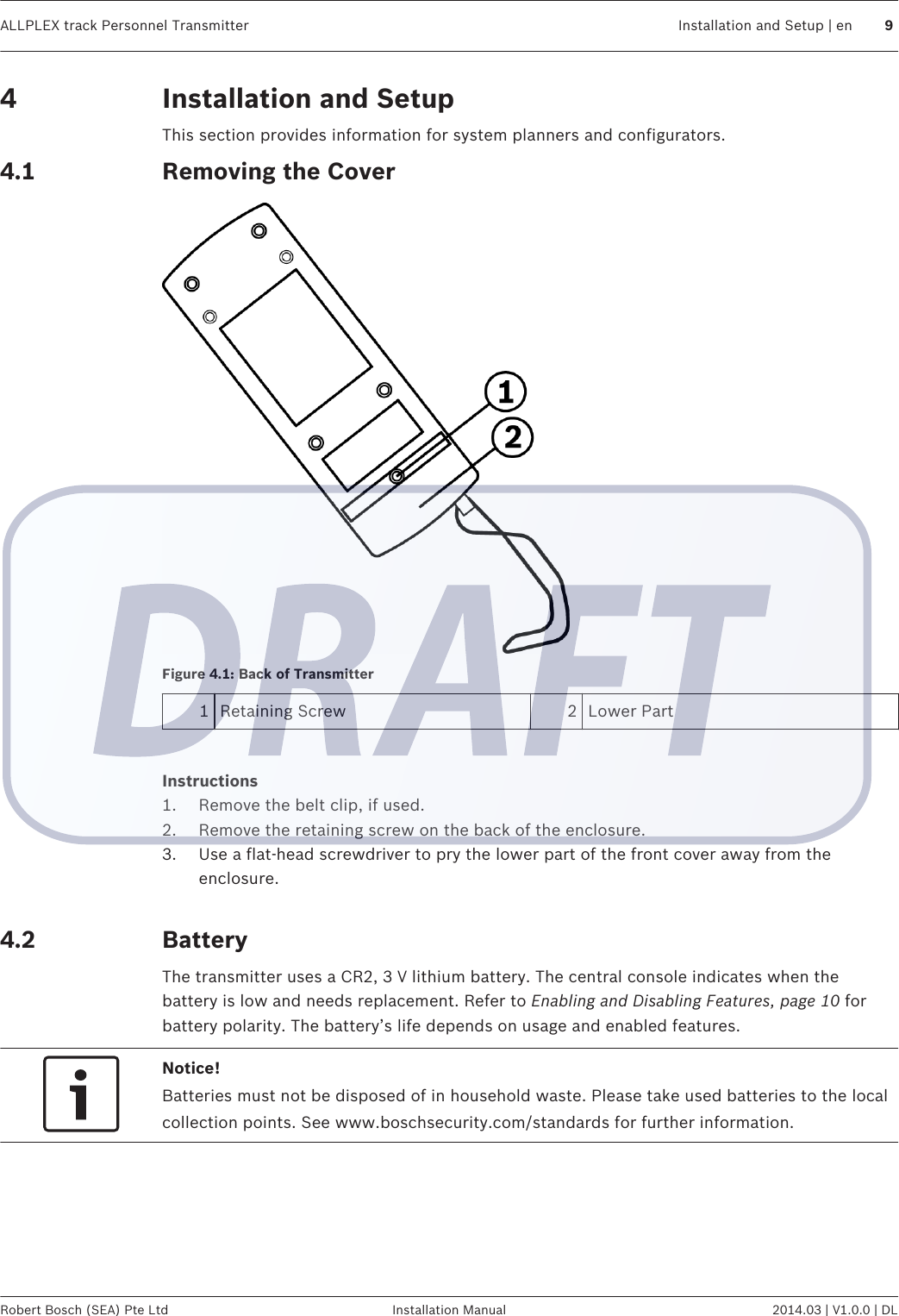 Installation and SetupThis section provides information for system planners and configurators.Removing the CoverFigure 4.1: Back of Transmitter1Retaining Screw 2 Lower Part Instructions1. Remove the belt clip, if used.2. Remove the retaining screw on the back of the enclosure.3. Use a flat-head screwdriver to pry the lower part of the front cover away from theenclosure. BatteryThe transmitter uses a CR2, 3 V lithium battery. The central console indicates when thebattery is low and needs replacement. Refer to Enabling and Disabling Features, page 10 forbattery polarity. The battery’s life depends on usage and enabled features.Notice!Batteries must not be disposed of in household waste. Please take used batteries to the localcollection points. See www.boschsecurity.com/standards for further information.44.14.2ALLPLEX track Personnel Transmitter Installation and Setup | en 9Robert Bosch (SEA) Pte Ltd Installation Manual 2014.03 | V1.0.0 | DL