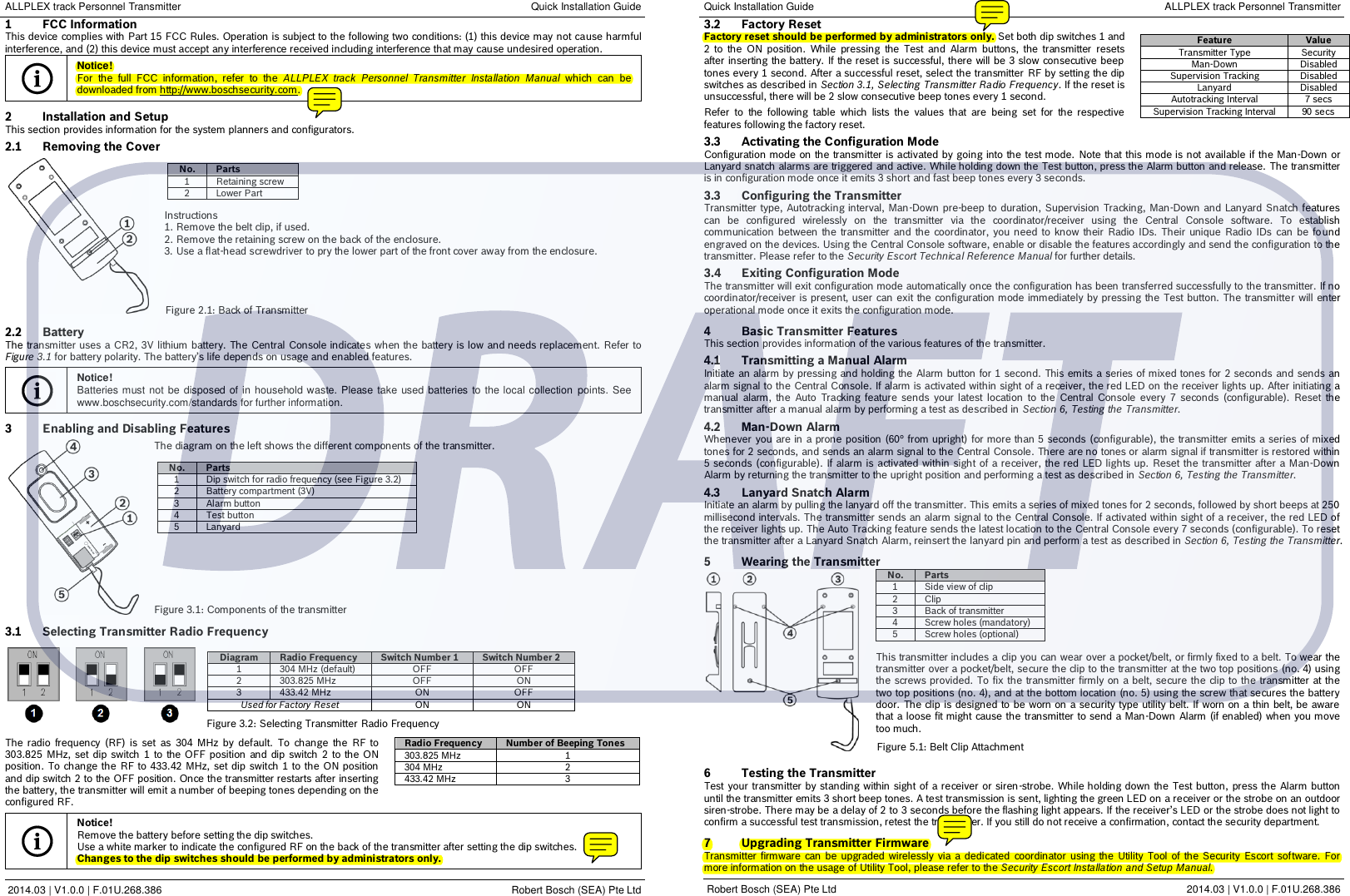 ALLPLEX track Personnel Transmitter Quick Installation Guide 1  FCC Information This device complies with Part 15 FCC Rules. Operation is subject to the following two conditions: (1) this device may not cause harmful interference, and (2) this device must accept any interference received including interference that may cause undesired operation.  Notice! For  the  full  FCC  information,  refer  to  the  ALLPLEX  track  Personnel  Transmitter  Installation  Manual  which  can  be downloaded from http://www.boschsecurity.com.  2  Installation and Setup This section provides information for the system planners and configurators.  2.1  Removing the Cover  No. Parts 1 Retaining screw 2 Lower Part  Instructions 1. Remove the belt clip, if used. 2. Remove the retaining screw on the back of the enclosure. 3. Use a flat-head screwdriver to pry the lower part of the front cover away from the enclosure.         2.2  Battery The transmitter uses a CR2, 3V lithium  battery. The Central Console indicates when the battery is low and needs replacement. Refer to Figure 3.1 for battery polarity. The battery’s life depends on usage and enabled features.    Notice! Batteries must not  be disposed of in  household waste. Please take used batteries to the local collection  points. See www.boschsecurity.com/standards for further information.  3  Enabling and Disabling Features  The diagram on the left shows the different components of the transmitter.  No. Parts 1 Dip switch for radio frequency (see Figure 3.2) 2 Battery compartment (3V) 3 Alarm button 4 Test button 5 Lanyard               3.1  Selecting Transmitter Radio Frequency          The  radio  frequency  (RF)  is  set  as  304  MHz  by  default.  To  change  the  RF to 303.825 MHz, set dip switch  1  to  the OFF position  and  dip  switch  2  to the ON position.  To change the RF to 433.42 MHz, set dip  switch 1 to the ON position and dip switch 2 to the OFF position. Once the transmitter restarts after inserting the battery, the transmitter will emit a number of beeping tones depending on the configured RF.   Notice! Remove the battery before setting the dip switches. Use a white marker to indicate the configured RF on the back of the transmitter after setting the dip switches. Changes to the dip switches should be performed by administrators only.   2014.03 | V1.0.0 | F.01U.268.386 Robert Bosch (SEA) Pte Ltd Quick Installation Guide ALLPLEX track Personnel Transmitter 3.2  Factory Reset Factory reset should be performed by administrators only. Set both dip switches 1 and 2  to  the  ON  position.  While  pressing  the  Test  and  Alarm  buttons,  the  transmitter  resets after inserting the battery. If the reset is successful, there will be 3 slow consecutive beep tones every 1 second. After a successful reset, select the transmitter RF by setting the dip switches as described in Section 3.1, Selecting Transmitter Radio Frequency. If the reset is unsuccessful, there will be 2 slow consecutive beep tones every 1 second.  Refer  to  the  following  table  which  lists  the  values  that  are  being  set  for  the  respective features following the factory reset.   3.3  Activating the Configuration Mode Configuration mode on the transmitter is activated by going into the test mode.  Note that this mode is not available if the Man-Down or Lanyard snatch alarms are triggered and active. While holding down the Test button, press the Alarm button and release. The transmitter is in configuration mode once it emits 3 short and fast beep tones every 3 seconds.  3.3  Configuring the Transmitter Transmitter type, Autotracking interval, Man-Down pre-beep to duration, Supervision Tracking, Man-Down and Lanyard Snatch features can  be  configured  wirelessly  on  the  transmitter  via  the  coordinator/receiver  using  the  Central  Console  software.  To  establish communication  between  the  transmitter and  the  coordinator,  you  need  to  know  their  Radio IDs. Their  unique  Radio IDs  can  be  fo und engraved on the devices. Using the Central Console software, enable or disable the features accordingly and send the configuration to the transmitter. Please refer to the Security Escort Technical Reference Manual for further details.  3.4  Exiting Configuration Mode The transmitter will exit configuration mode automatically once the configuration has been transferred successfully to the transmitter. If no coordinator/receiver is present, user can exit  the configuration mode immediately by pressing the Test button.  The transmitter will enter operational mode once it exits the configuration mode.  4  Basic Transmitter Features This section provides information of the various features of the transmitter.  4.1  Transmitting a Manual Alarm Initiate an alarm by pressing and holding the Alarm button for 1 second. This emits a series of mixed tones for 2 seconds and sends an alarm signal to the Central Console. If alarm is activated within sight of a receiver, the red LED on the receiver lights up. After initiating a manual  alarm,  the  Auto  Tracking  feature  sends  your latest  location  to  the  Central  Console  every  7  seconds  (configurable).  Reset  the transmitter after a manual alarm by performing a test as described in Section 6, Testing the Transmitter.  4.2 Man-Down Alarm Whenever  you are in a prone position (60° from upright) for more than 5 seconds (configurable), the transmitter emits a series of mixed tones for 2 seconds, and sends an alarm signal to the Central Console. There are no tones or alarm signal if transmitter is restored within 5 seconds (configurable). If alarm is activated within sight  of a receiver, the red LED lights up.  Reset the transmitter after a Man-Down Alarm by returning the transmitter to the upright position and performing a test as described in Section 6, Testing the Transmitter.  4.3  Lanyard Snatch Alarm Initiate an alarm by pulling the lanyard off the transmitter. This emits a series of mixed tones for 2 seconds, followed by short beeps at 250 millisecond intervals. The transmitter sends an alarm signal to the Central Console. If activated within sight of a receiver, the red LED of the receiver lights up. The Auto Tracking feature sends the latest location to the Central Console every 7 seconds (configurable). To reset the transmitter after a Lanyard Snatch Alarm, reinsert the lanyard pin and perform a test as described in Section 6, Testing the Transmitter.  5  Wearing the Transmitter No. Parts 1 Side view of clip 2 Clip 3 Back of transmitter 4 Screw holes (mandatory) 5 Screw holes (optional)  This transmitter includes a clip you can wear over a pocket/belt, or firmly fixed to a belt. To wear the transmitter over a pocket/belt, secure the clip to the transmitter at the two top positions (no. 4) using the screws provided. To fix the transmitter firmly on a belt, secure the clip to the transmitter at the two top positions (no. 4), and at the bottom location (no. 5) using the screw that secures the battery door.  The clip is designed to be worn on a security type utility belt. If worn on a  thin belt, be aware that a loose fit might cause the transmitter to send a Man-Down Alarm (if enabled) when you move too much.        6  Testing the Transmitter Test your transmitter by standing within sight of a receiver or siren-strobe. While holding down the Test button,  press the Alarm button until the transmitter emits 3 short beep tones. A test transmission is sent, lighting the green LED on a receiver or the strobe on an outdoor siren-strobe. There may be a delay of 2 to 3 seconds before the flashing light appears. If the receiver’s LED or the strobe does not light to confirm a successful test transmission, retest the transmitter. If you still do not receive a confirmation, contact the security department.  7  Upgrading Transmitter Firmware Transmitter  firmware  can  be  upgraded wirelessly via a  dedicated  coordinator  using the  Utility Tool of the  Security Escort  software.  For more information on the usage of Utility Tool, please refer to the Security Escort Installation and Setup Manual.  Robert Bosch (SEA) Pte Ltd 2014.03 | V1.0.0 | F.01U.268.386  Diagram Radio Frequency Switch Number 1 Switch Number 2 1 304 MHz (default) OFF OFF 2 303.825 MHz OFF ON 3 433.42 MHz ON OFF Used for Factory Reset ON ON Radio Frequency Number of Beeping Tones 303.825 MHz 1 304 MHz 2 433.42 MHz 3 Feature Value Transmitter Type Security Man-Down Disabled Supervision Tracking Disabled Lanyard Disabled Autotracking Interval 7 secs Supervision Tracking Interval 90 secs Figure 2.1: Back of Transmitter Figure 3.1: Components of the transmitter Figure 5.1: Belt Clip Attachment Figure 3.2: Selecting Transmitter Radio Frequency 