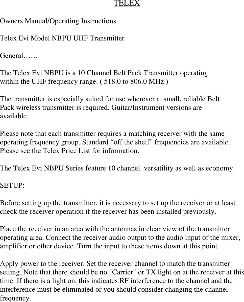 TELEXOwners Manual/Operating InstructionsTelex Evi Model NBPU UHF TransmitterGeneral……The Telex Evi NBPU is a 10 Channel Belt Pack Transmitter operatingwithin the UHF frequency range. ( 518.0 to 806.0 MHz )The transmitter is especially suited for use wherever a  small, reliable BeltPack wireless transmitter is required. Guitar/Instrument versions areavailable.Please note that each transmitter requires a matching receiver with the sameoperating frequency group. Standard “off the shelf” frequencies are available.Please see the Telex Price List for information.The Telex Evi NBPU Series feature 10 channel  versatility as well as economy.SETUP:Before setting up the transmitter, it is necessary to set up the receiver or at leastcheck the receiver operation if the receiver has been installed previously.Place the receiver in an area with the antennas in clear view of the transmitteroperating area. Connect the receiver audio output to the audio input of the mixer,amplifier or other device. Turn the input to these items down at this point.Apply power to the receiver. Set the receiver channel to match the transmittersetting. Note that there should be no &quot;Carrier&quot; or TX light on at the receiver at thistime. If there is a light on, this indicates RF interference to the channel and theinterference must be eliminated or you should consider changing the channelfrequency.