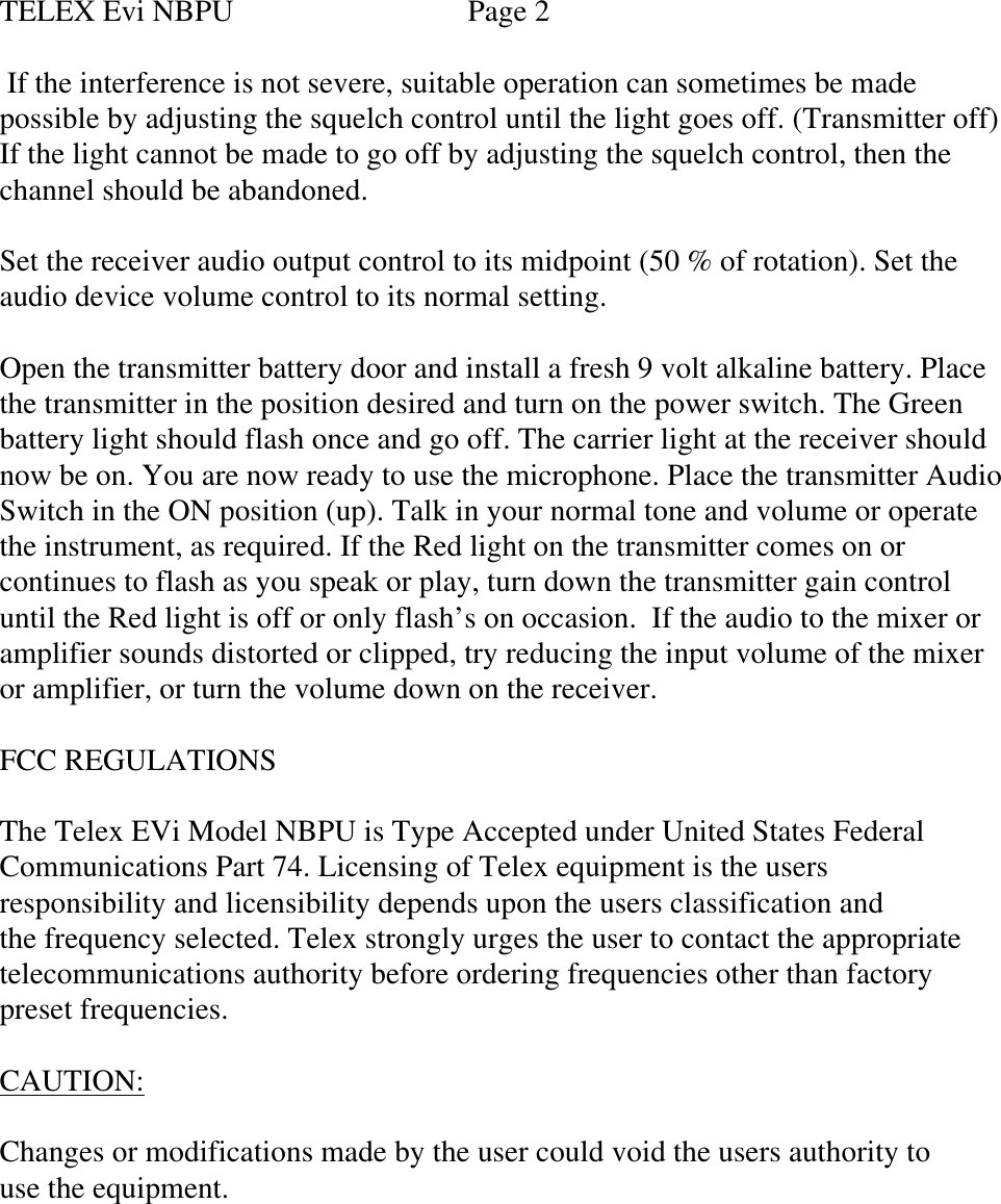 TELEX Evi NBPU                      Page 2 If the interference is not severe, suitable operation can sometimes be madepossible by adjusting the squelch control until the light goes off. (Transmitter off)If the light cannot be made to go off by adjusting the squelch control, then thechannel should be abandoned.Set the receiver audio output control to its midpoint (50 % of rotation). Set theaudio device volume control to its normal setting.Open the transmitter battery door and install a fresh 9 volt alkaline battery. Placethe transmitter in the position desired and turn on the power switch. The Greenbattery light should flash once and go off. The carrier light at the receiver shouldnow be on. You are now ready to use the microphone. Place the transmitter AudioSwitch in the ON position (up). Talk in your normal tone and volume or operatethe instrument, as required. If the Red light on the transmitter comes on orcontinues to flash as you speak or play, turn down the transmitter gain controluntil the Red light is off or only flash’s on occasion.  If the audio to the mixer oramplifier sounds distorted or clipped, try reducing the input volume of the mixeror amplifier, or turn the volume down on the receiver.FCC REGULATIONSThe Telex EVi Model NBPU is Type Accepted under United States FederalCommunications Part 74. Licensing of Telex equipment is the usersresponsibility and licensibility depends upon the users classification andthe frequency selected. Telex strongly urges the user to contact the appropriatetelecommunications authority before ordering frequencies other than factorypreset frequencies.CAUTION:Changes or modifications made by the user could void the users authority touse the equipment.