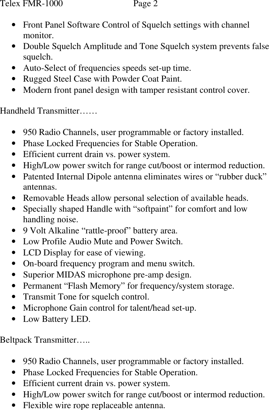 Telex FMR-1000                      Page 2  • Front Panel Software Control of Squelch settings with channel monitor. • Double Squelch Amplitude and Tone Squelch system prevents false squelch.  • Auto-Select of frequencies speeds set-up time. • Rugged Steel Case with Powder Coat Paint.  • Modern front panel design with tamper resistant control cover.  Handheld Transmitter……  • 950 Radio Channels, user programmable or factory installed. • Phase Locked Frequencies for Stable Operation. • Efficient current drain vs. power system. • High/Low power switch for range cut/boost or intermod reduction. • Patented Internal Dipole antenna eliminates wires or “rubber duck” antennas. • Removable Heads allow personal selection of available heads. • Specially shaped Handle with “softpaint” for comfort and low handling noise. • 9 Volt Alkaline “rattle-proof” battery area. • Low Profile Audio Mute and Power Switch. • LCD Display for ease of viewing. • On-board frequency program and menu switch. • Superior MIDAS microphone pre-amp design. • Permanent “Flash Memory” for frequency/system storage. • Transmit Tone for squelch control. • Microphone Gain control for talent/head set-up. • Low Battery LED.  Beltpack Transmitter…..  • 950 Radio Channels, user programmable or factory installed. • Phase Locked Frequencies for Stable Operation. • Efficient current drain vs. power system. • High/Low power switch for range cut/boost or intermod reduction. • Flexible wire rope replaceable antenna. 