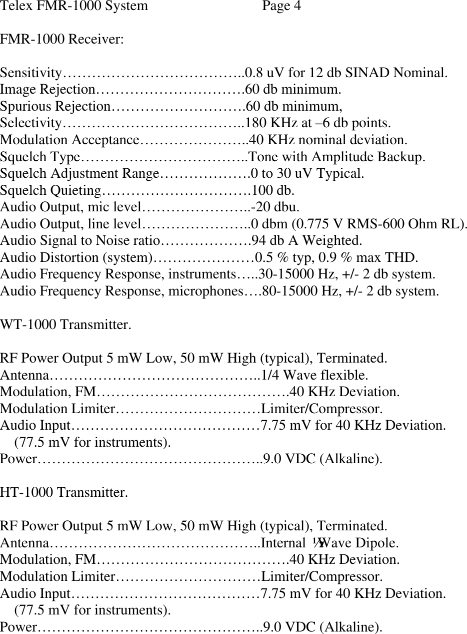  Telex FMR-1000 System    Page 4  FMR-1000 Receiver:  Sensitivity………………………………..0.8 uV for 12 db SINAD Nominal. Image Rejection………………………….60 db minimum. Spurious Rejection……………………….60 db minimum, Selectivity………………………………..180 KHz at –6 db points. Modulation Acceptance…………………..40 KHz nominal deviation. Squelch Type……………………………..Tone with Amplitude Backup. Squelch Adjustment Range……………….0 to 30 uV Typical. Squelch Quieting………………………….100 db. Audio Output, mic level…………………..-20 dbu. Audio Output, line level…………………..0 dbm (0.775 V RMS-600 Ohm RL). Audio Signal to Noise ratio……………….94 db A Weighted. Audio Distortion (system)…………………0.5 % typ, 0.9 % max THD. Audio Frequency Response, instruments…..30-15000 Hz, +/- 2 db system. Audio Frequency Response, microphones….80-15000 Hz, +/- 2 db system.  WT-1000 Transmitter.  RF Power Output 5 mW Low, 50 mW High (typical), Terminated. Antenna……………………………………..1/4 Wave flexible. Modulation, FM………………………………….40 KHz Deviation. Modulation Limiter…………………………Limiter/Compressor. Audio Input…………………………………7.75 mV for 40 KHz Deviation.     (77.5 mV for instruments). Power………………………………………..9.0 VDC (Alkaline).  HT-1000 Transmitter.  RF Power Output 5 mW Low, 50 mW High (typical), Terminated. Antenna……………………………………..Internal ½ Wave Dipole.  Modulation, FM………………………………….40 KHz Deviation. Modulation Limiter…………………………Limiter/Compressor. Audio Input…………………………………7.75 mV for 40 KHz Deviation.     (77.5 mV for instruments). Power………………………………………..9.0 VDC (Alkaline).        