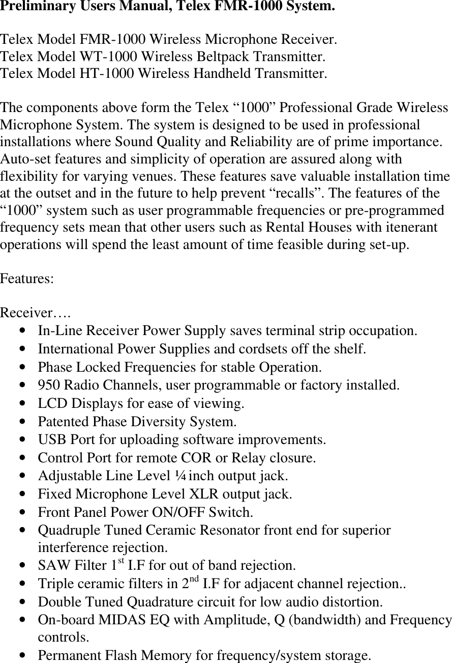 Preliminary Users Manual, Telex FMR-1000 System.  Telex Model FMR-1000 Wireless Microphone Receiver. Telex Model WT-1000 Wireless Beltpack Transmitter. Telex Model HT-1000 Wireless Handheld Transmitter.  The components above form the Telex “1000” Professional Grade Wireless Microphone System. The system is designed to be used in professional installations where Sound Quality and Reliability are of prime importance. Auto-set features and simplicity of operation are assured along with flexibility for varying venues. These features save valuable installation time at the outset and in the future to help prevent “recalls”. The features of the “1000” system such as user programmable frequencies or pre-programmed frequency sets mean that other users such as Rental Houses with itenerant operations will spend the least amount of time feasible during set-up.  Features:  Receiver…. • In-Line Receiver Power Supply saves terminal strip occupation. • International Power Supplies and cordsets off the shelf. • Phase Locked Frequencies for stable Operation. • 950 Radio Channels, user programmable or factory installed. • LCD Displays for ease of viewing. • Patented Phase Diversity System. • USB Port for uploading software improvements. • Control Port for remote COR or Relay closure.  • Adjustable Line Level ¼ inch output jack. • Fixed Microphone Level XLR output jack. • Front Panel Power ON/OFF Switch. • Quadruple Tuned Ceramic Resonator front end for superior interference rejection. • SAW Filter 1st I.F for out of band rejection. • Triple ceramic filters in 2nd I.F for adjacent channel rejection.. • Double Tuned Quadrature circuit for low audio distortion. • On-board MIDAS EQ with Amplitude, Q (bandwidth) and Frequency controls. • Permanent Flash Memory for frequency/system storage.  