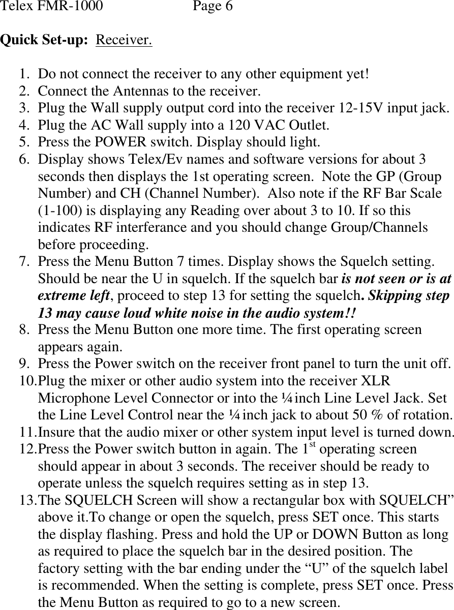 Telex FMR-1000               Page 6  Quick Set-up:  Receiver.  1. Do not connect the receiver to any other equipment yet! 2. Connect the Antennas to the receiver. 3. Plug the Wall supply output cord into the receiver 12-15V input jack. 4. Plug the AC Wall supply into a 120 VAC Outlet. 5. Press the POWER switch. Display should light. 6. Display shows Telex/Ev names and software versions for about 3  seconds then displays the 1st operating screen.  Note the GP (Group Number) and CH (Channel Number).  Also note if the RF Bar Scale (1-100) is displaying any Reading over about 3 to 10. If so this indicates RF interferance and you should change Group/Channels before proceeding. 7. Press the Menu Button 7 times. Display shows the Squelch setting. Should be near the U in squelch. If the squelch bar is not seen or is at extreme left, proceed to step 13 for setting the squelch. Skipping step 13 may cause loud white noise in the audio system!! 8. Press the Menu Button one more time. The first operating screen appears again. 9. Press the Power switch on the receiver front panel to turn the unit off. 10. Plug the mixer or other audio system into the receiver XLR Microphone Level Connector or into the ¼ inch Line Level Jack. Set the Line Level Control near the ¼ inch jack to about 50 % of rotation. 11. Insure that the audio mixer or other system input level is turned down. 12. Press the Power switch button in again. The 1st operating screen should appear in about 3 seconds. The receiver should be ready to operate unless the squelch requires setting as in step 13. 13. The SQUELCH Screen will show a rectangular box with SQUELCH” above it.To change or open the squelch, press SET once. This starts the display flashing. Press and hold the UP or DOWN Button as long as required to place the squelch bar in the desired position. The factory setting with the bar ending under the “U” of the squelch label is recommended. When the setting is complete, press SET once. Press the Menu Button as required to go to a new screen.      