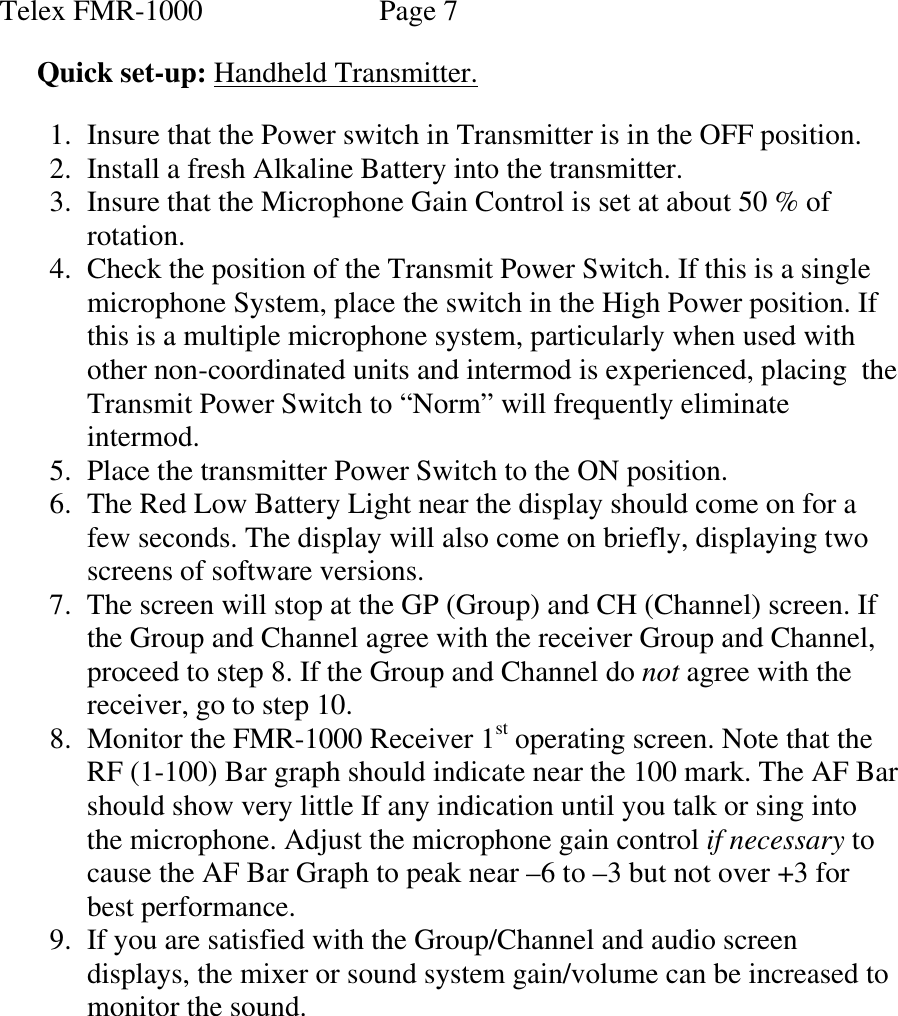  Telex FMR-1000               Page 7  Quick set-up: Handheld Transmitter.  1. Insure that the Power switch in Transmitter is in the OFF position. 2. Install a fresh Alkaline Battery into the transmitter. 3. Insure that the Microphone Gain Control is set at about 50 % of rotation. 4. Check the position of the Transmit Power Switch. If this is a single microphone System, place the switch in the High Power position. If this is a multiple microphone system, particularly when used with other non-coordinated units and intermod is experienced, placing  the Transmit Power Switch to “Norm” will frequently eliminate intermod. 5. Place the transmitter Power Switch to the ON position. 6. The Red Low Battery Light near the display should come on for a few seconds. The display will also come on briefly, displaying two screens of software versions. 7. The screen will stop at the GP (Group) and CH (Channel) screen. If the Group and Channel agree with the receiver Group and Channel, proceed to step 8. If the Group and Channel do not agree with the receiver, go to step 10. 8. Monitor the FMR-1000 Receiver 1st operating screen. Note that the RF (1-100) Bar graph should indicate near the 100 mark. The AF Bar should show very little If any indication until you talk or sing into the microphone. Adjust the microphone gain control if necessary to cause the AF Bar Graph to peak near –6 to –3 but not over +3 for best performance. 9. If you are satisfied with the Group/Channel and audio screen displays, the mixer or sound system gain/volume can be increased to monitor the sound.         