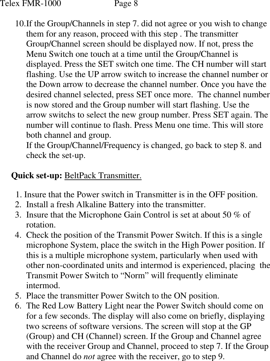 Telex FMR-1000               Page 8  10. If the Group/Channels in step 7. did not agree or you wish to change them for any reason, proceed with this step . The transmitter Group/Channel screen should be displayed now. If not, press the  Menu Switch one touch at a time until the Group/Channel is displayed. Press the SET switch one time. The CH number will start flashing. Use the UP arrow switch to increase the channel number or the Down arrow to decrease the channel number. Once you have the desired channel selected, press SET once more.  The channel number is now stored and the Group number will start flashing. Use the arrow switchs to select the new group number. Press SET again. The number will continue to flash. Press Menu one time. This will store both channel and group. If the Group/Channel/Frequency is changed, go back to step 8. and check the set-up.   Quick set-up: BeltPack Transmitter.    1. Insure that the Power switch in Transmitter is in the OFF position. 2. Install a fresh Alkaline Battery into the transmitter. 3. Insure that the Microphone Gain Control is set at about 50 % of rotation. 4. Check the position of the Transmit Power Switch. If this is a single microphone System, place the switch in the High Power position. If this is a multiple microphone system, particularly when used with other non-coordinated units and intermod is experienced, placing  the Transmit Power Switch to “Norm” will frequently eliminate intermod. 5. Place the transmitter Power Switch to the ON position. 6. The Red Low Battery Light near the Power Switch should come on for a few seconds. The display will also come on briefly, displaying two screens of software versions. The screen will stop at the GP (Group) and CH (Channel) screen. If the Group and Channel agree with the receiver Group and Channel, proceed to step 7. If the Group and Channel do not agree with the receiver, go to step 9.     