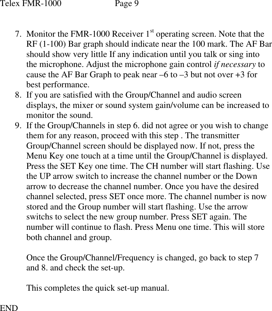 Telex FMR-1000               Page 9   7. Monitor the FMR-1000 Receiver 1st operating screen. Note that the RF (1-100) Bar graph should indicate near the 100 mark. The AF Bar should show very little If any indication until you talk or sing into the microphone. Adjust the microphone gain control if necessary to cause the AF Bar Graph to peak near –6 to –3 but not over +3 for best performance. 8. If you are satisfied with the Group/Channel and audio screen displays, the mixer or sound system gain/volume can be increased to monitor the sound. 9. If the Group/Channels in step 6. did not agree or you wish to change them for any reason, proceed with this step . The transmitter Group/Channel screen should be displayed now. If not, press the  Menu Key one touch at a time until the Group/Channel is displayed. Press the SET Key one time. The CH number will start flashing. Use the UP arrow switch to increase the channel number or the Down arrow to decrease the channel number. Once you have the desired channel selected, press SET once more. The channel number is now stored and the Group number will start flashing. Use the arrow switchs to select the new group number. Press SET again. The number will continue to flash. Press Menu one time. This will store both channel and group.   Once the Group/Channel/Frequency is changed, go back to step 7 and 8. and check the set-up.  This completes the quick set-up manual.  END 