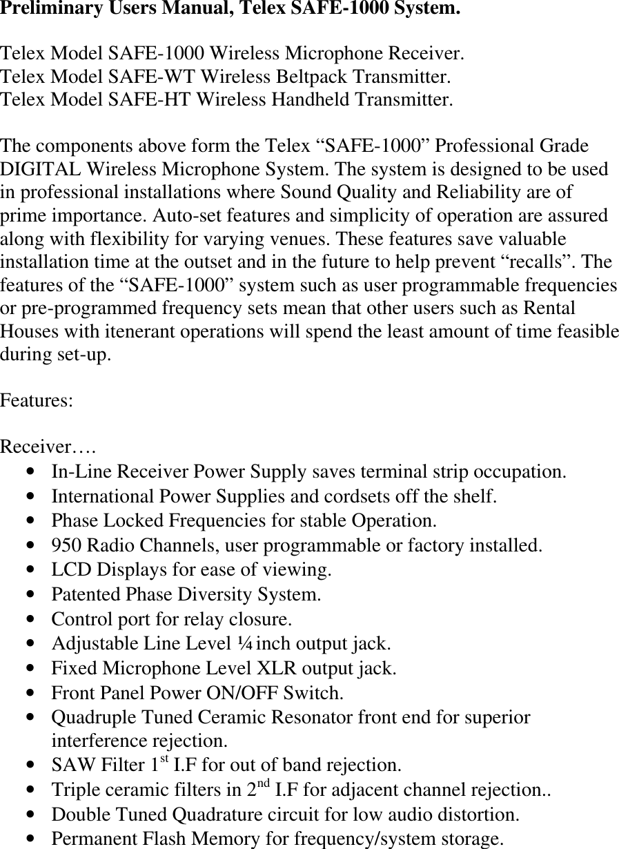 Preliminary Users Manual, Telex SAFE-1000 System.  Telex Model SAFE-1000 Wireless Microphone Receiver. Telex Model SAFE-WT Wireless Beltpack Transmitter. Telex Model SAFE-HT Wireless Handheld Transmitter.  The components above form the Telex “SAFE-1000” Professional Grade DIGITAL Wireless Microphone System. The system is designed to be used in professional installations where Sound Quality and Reliability are of prime importance. Auto-set features and simplicity of operation are assured along with flexibility for varying venues. These features save valuable installation time at the outset and in the future to help prevent “recalls”. The features of the “SAFE-1000” system such as user programmable frequencies or pre-programmed frequency sets mean that other users such as Rental Houses with itenerant operations will spend the least amount of time feasible during set-up.  Features:  Receiver…. • In-Line Receiver Power Supply saves terminal strip occupation. • International Power Supplies and cordsets off the shelf. • Phase Locked Frequencies for stable Operation. • 950 Radio Channels, user programmable or factory installed. • LCD Displays for ease of viewing. • Patented Phase Diversity System. • Control port for relay closure.  • Adjustable Line Level ¼ inch output jack. • Fixed Microphone Level XLR output jack. • Front Panel Power ON/OFF Switch. • Quadruple Tuned Ceramic Resonator front end for superior interference rejection. • SAW Filter 1st I.F for out of band rejection. • Triple ceramic filters in 2nd I.F for adjacent channel rejection.. • Double Tuned Quadrature circuit for low audio distortion. • Permanent Flash Memory for frequency/system storage.    