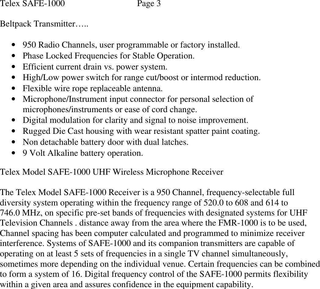 Telex SAFE-1000    Page 3  Beltpack Transmitter…..  • 950 Radio Channels, user programmable or factory installed. • Phase Locked Frequencies for Stable Operation. • Efficient current drain vs. power system. • High/Low power switch for range cut/boost or intermod reduction. • Flexible wire rope replaceable antenna. • Microphone/Instrument input connector for personal selection of microphones/instruments or ease of cord change. • Digital modulation for clarity and signal to noise improvement. • Rugged Die Cast housing with wear resistant spatter paint coating. • Non detachable battery door with dual latches. • 9 Volt Alkaline battery operation.  Telex Model SAFE-1000 UHF Wireless Microphone Receiver                          The Telex Model SAFE-1000 Receiver is a 950 Channel, frequency-selectable full diversity system operating within the frequency range of 520.0 to 608 and 614 to  746.0 MHz, on specific pre-set bands of frequencies with designated systems for UHF Television Channels . distance away from the area where the FMR-1000 is to be used, Channel spacing has been computer calculated and programmed to minimize receiver interference. Systems of SAFE-1000 and its companion transmitters are capable of operating on at least 5 sets of frequencies in a single TV channel simultaneously, sometimes more depending on the individual venue. Certain frequencies can be combined to form a system of 16. Digital frequency control of the SAFE-1000 permits flexibility within a given area and assures confidence in the equipment capability.            