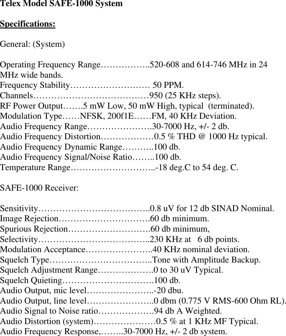 Telex Model SAFE-1000 System  Specifications:  General: (System)  Operating Frequency Range……………..520-608 and 614-746 MHz in 24 MHz wide bands. Frequency Stability……………………… 50 PPM. Channels…………………………………950 (25 KHz steps). RF Power Output…….5 mW Low, 50 mW High, typical  (terminated). Modulation Type……NFSK, 200f1E……FM, 40 KHz Deviation. Audio Frequency Range………………….30-7000 Hz, +/- 2 db. Audio Frequency Distortion………………0.5 % THD @ 1000 Hz typical. Audio Frequency Dynamic Range………..100 db. Audio Frequency Signal/Noise Ratio……..100 db. Temperature Range………………………..-18 deg.C to 54 deg. C.  SAFE-1000 Receiver:  Sensitivity………………………………..0.8 uV for 12 db SINAD Nominal. Image Rejection………………………….60 db minimum. Spurious Rejection……………………….60 db minimum, Selectivity………………………………..230 KHz at  6 db points. Modulation Acceptance…………………..40 KHz nominal deviation. Squelch Type……………………………..Tone with Amplitude Backup. Squelch Adjustment Range……………….0 to 30 uV Typical. Squelch Quieting………………………….100 db. Audio Output, mic level…………………..-20 dbu. Audio Output, line level…………………..0 dbm (0.775 V RMS-600 Ohm RL). Audio Signal to Noise ratio……………….94 db A Weighted. Audio Distortion (system)…………………0.5 % at 1 KHz MF Typical. Audio Frequency Response,……..30-7000 Hz, +/- 2 db system.        