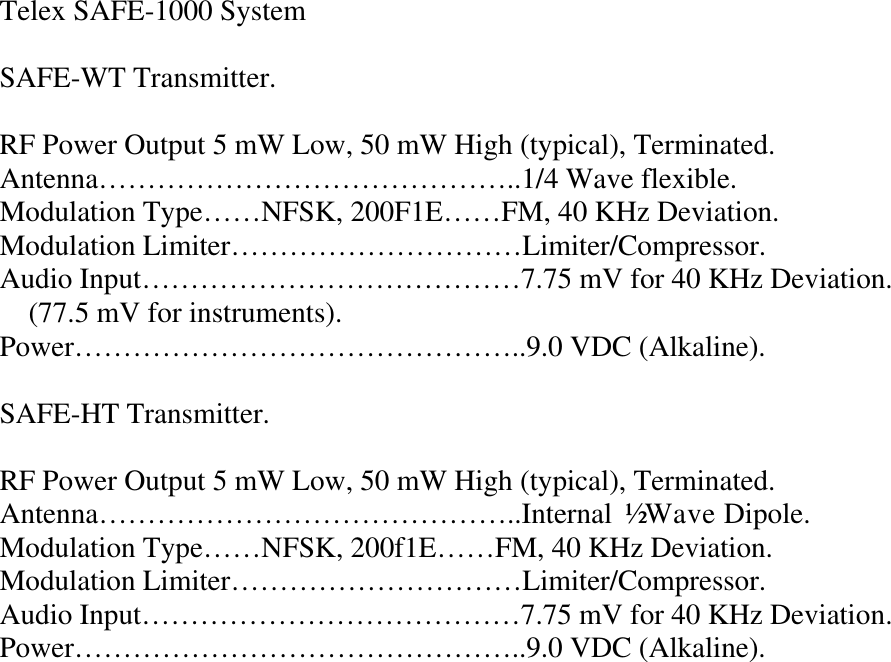 Telex SAFE-1000 System  SAFE-WT Transmitter.  RF Power Output 5 mW Low, 50 mW High (typical), Terminated. Antenna……………………………………..1/4 Wave flexible. Modulation Type……NFSK, 200F1E……FM, 40 KHz Deviation. Modulation Limiter…………………………Limiter/Compressor. Audio Input…………………………………7.75 mV for 40 KHz Deviation.     (77.5 mV for instruments). Power………………………………………..9.0 VDC (Alkaline).  SAFE-HT Transmitter.  RF Power Output 5 mW Low, 50 mW High (typical), Terminated. Antenna……………………………………..Internal ½ Wave Dipole. Modulation Type……NFSK, 200f1E……FM, 40 KHz Deviation. Modulation Limiter…………………………Limiter/Compressor. Audio Input…………………………………7.75 mV for 40 KHz Deviation. Power………………………………………..9.0 VDC (Alkaline).                           