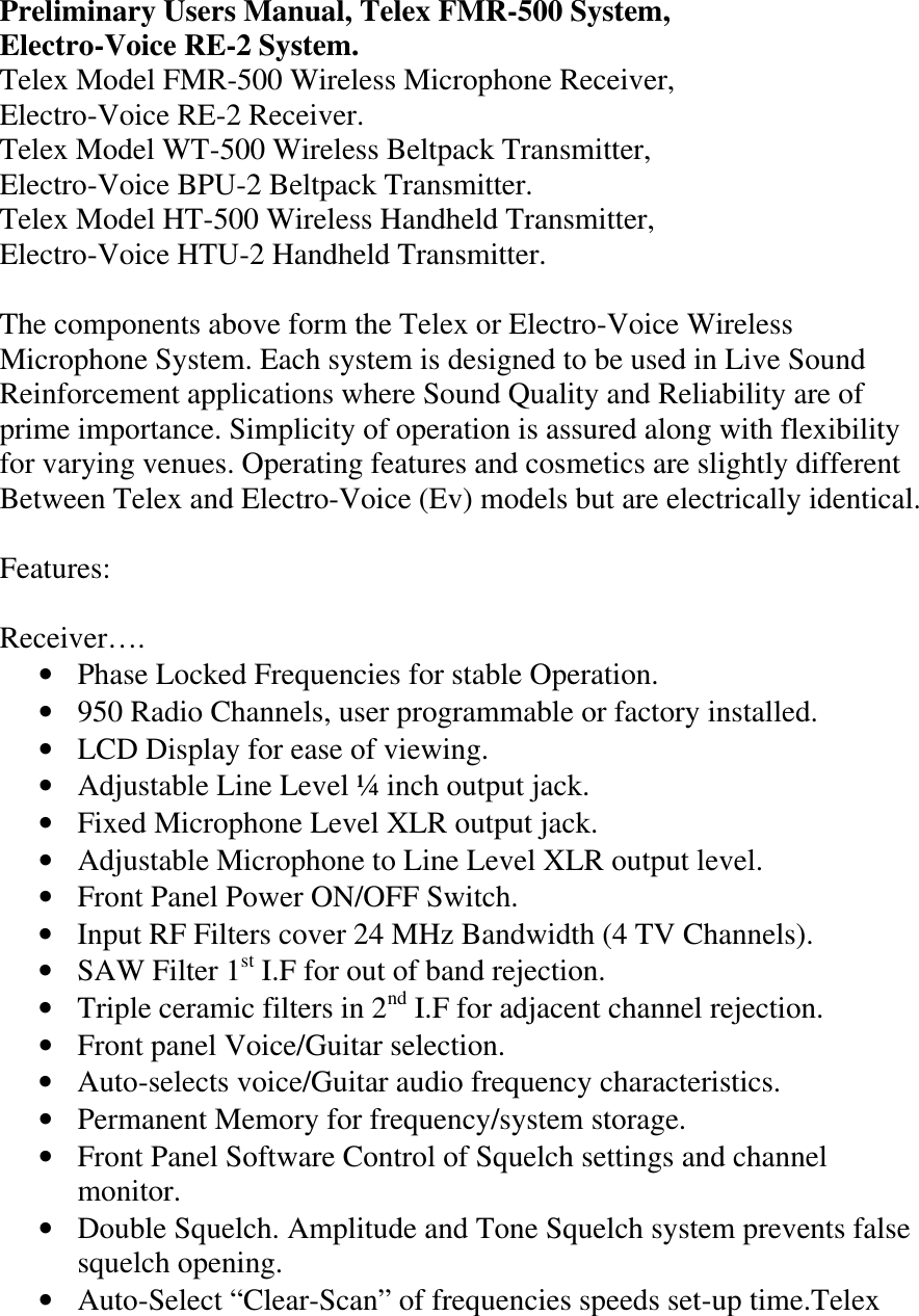Preliminary Users Manual, Telex FMR-500 System, Electro-Voice RE-2 System.  Telex Model FMR-500 Wireless Microphone Receiver, Electro-Voice RE-2 Receiver. Telex Model WT-500 Wireless Beltpack Transmitter, Electro-Voice BPU-2 Beltpack Transmitter. Telex Model HT-500 Wireless Handheld Transmitter, Electro-Voice HTU-2 Handheld Transmitter.  The components above form the Telex or Electro-Voice Wireless Microphone System. Each system is designed to be used in Live Sound Reinforcement applications where Sound Quality and Reliability are of prime importance. Simplicity of operation is assured along with flexibility for varying venues. Operating features and cosmetics are slightly different Between Telex and Electro-Voice (Ev) models but are electrically identical.  Features:  Receiver…. • Phase Locked Frequencies for stable Operation. • 950 Radio Channels, user programmable or factory installed. • LCD Display for ease of viewing. • Adjustable Line Level ¼ inch output jack. • Fixed Microphone Level XLR output jack. • Adjustable Microphone to Line Level XLR output level. • Front Panel Power ON/OFF Switch. • Input RF Filters cover 24 MHz Bandwidth (4 TV Channels). • SAW Filter 1st I.F for out of band rejection. • Triple ceramic filters in 2nd I.F for adjacent channel rejection. • Front panel Voice/Guitar selection. • Auto-selects voice/Guitar audio frequency characteristics. • Permanent Memory for frequency/system storage. • Front Panel Software Control of Squelch settings and channel monitor. • Double Squelch. Amplitude and Tone Squelch system prevents false squelch opening.  • Auto-Select “Clear-Scan” of frequencies speeds set-up time.Telex    