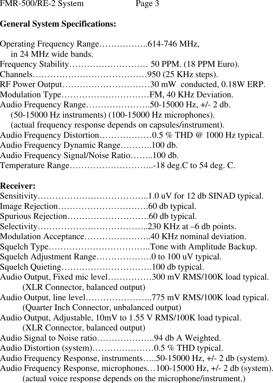 FMR-500/RE-2 System      Page 3  General System Specifications:  Operating Frequency Range……………..614-746 MHz,      in 24 MHz wide bands. Frequency Stability……………………… 50 PPM. (18 PPM Euro). Channels…………………………………950 (25 KHz steps). RF Power Output…………………………30 mW  conducted, 0.18W ERP. Modulation Type…………………………FM, 40 KHz Deviation. Audio Frequency Range………………….50-15000 Hz, +/- 2 db.      (50-15000 Hz instruments) (100-15000 Hz microphones).      (actual frequency response depends on capsules/instrument). Audio Frequency Distortion………………0.5 % THD @ 1000 Hz typical. Audio Frequency Dynamic Range………..100 db. Audio Frequency Signal/Noise Ratio……..100 db. Temperature Range………………………..-18 deg.C to 54 deg. C.  Receiver: Sensitivity………………………………..1.0 uV for 12 db SINAD typical. Image Rejection………………………….60 db typical. Spurious Rejection……………………….60 db typical. Selectivity………………………………..230 KHz at –6 db points. Modulation Acceptance…………………..40 KHz nominal deviation. Squelch Type……………………………..Tone with Amplitude Backup. Squelch Adjustment Range……………….0 to 100 uV typical. Squelch Quieting………………………….100 db typical. Audio Output, Fixed mic level……………300 mV RMS/100K load typical.  (XLR Connector, balanced output) Audio Output, line level…………………..775 mV RMS/100K load typical.  (Quarter Inch Connector, unbalanced output) Audio Output, Adjustable, 10mV to 1.55 V RMS/100K load typical.  (XLR Connector, balanced output) Audio Signal to Noise ratio………………..94 db A Weighted. Audio Distortion (system)…………………0.5 % THD typical. Audio Frequency Response, instruments…..50-15000 Hz, +/- 2 db (system). Audio Frequency Response, microphones…100-15000 Hz, +/- 2 db (system).  (actual voice response depends on the microphone/instrument.)   