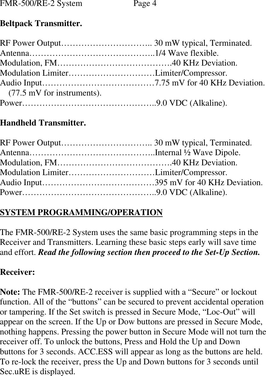 FMR-500/RE-2 System   Page 4  Beltpack Transmitter.  RF Power Output………………………….. 30 mW typical, Terminated. Antenna……………………………………..1/4 Wave flexible. Modulation, FM………………………………….40 KHz Deviation. Modulation Limiter…………………………Limiter/Compressor. Audio Input…………………………………7.75 mV for 40 KHz Deviation.     (77.5 mV for instruments). Power………………………………………..9.0 VDC (Alkaline).  Handheld Transmitter.  RF Power Output………………………….. 30 mW typical, Terminated. Antenna……………………………………..Internal ½ Wave Dipole. Modulation, FM………………………………….40 KHz Deviation. Modulation Limiter…………………………Limiter/Compressor. Audio Input…………………………………395 mV for 40 KHz Deviation. Power………………………………………..9.0 VDC (Alkaline).        SYSTEM PROGRAMMING/OPERATION  The FMR-500/RE-2 System uses the same basic programming steps in the Receiver and Transmitters. Learning these basic steps early will save time and effort. Read the following section then proceed to the Set-Up Section.  Receiver:  Note: The FMR-500/RE-2 receiver is supplied with a “Secure” or lockout function. All of the “buttons” can be secured to prevent accidental operation or tampering. If the Set switch is pressed in Secure Mode, “Loc-Out” will appear on the screen. If the Up or Dow buttons are pressed in Secure Mode, nothing happens. Pressing the power button in Secure Mode will not turn the receiver off. To unlock the buttons, Press and Hold the Up and Down buttons for 3 seconds. ACC.ESS will appear as long as the buttons are held. To re-lock the receiver, press the Up and Down buttons for 3 seconds until Sec.uRE is displayed.   
