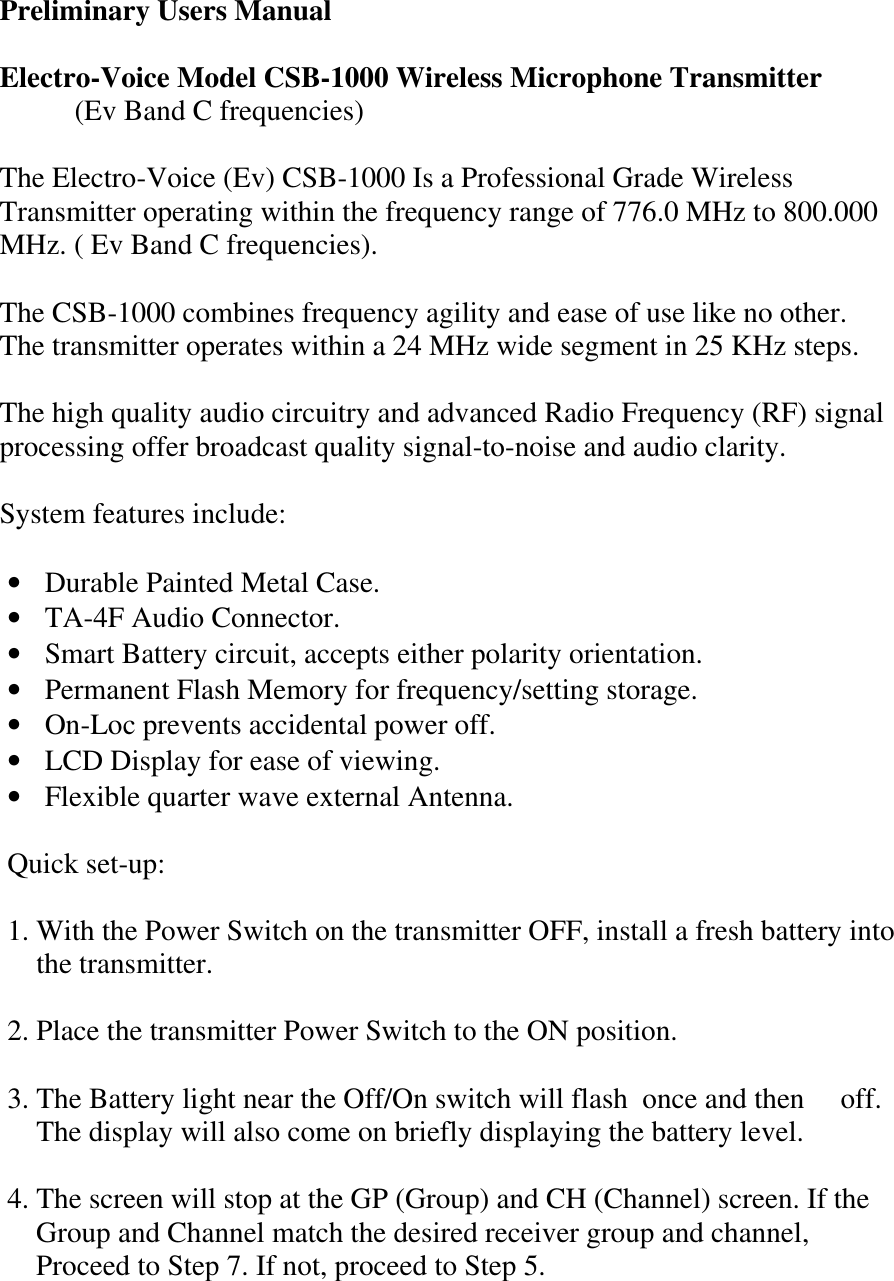  Preliminary Users Manual  Electro-Voice Model CSB-1000 Wireless Microphone Transmitter  (Ev Band C frequencies)  The Electro-Voice (Ev) CSB-1000 Is a Professional Grade Wireless Transmitter operating within the frequency range of 776.0 MHz to 800.000 MHz. ( Ev Band C frequencies).  The CSB-1000 combines frequency agility and ease of use like no other. The transmitter operates within a 24 MHz wide segment in 25 KHz steps.  The high quality audio circuitry and advanced Radio Frequency (RF) signal processing offer broadcast quality signal-to-noise and audio clarity.  System features include:  • Durable Painted Metal Case. • TA-4F Audio Connector. • Smart Battery circuit, accepts either polarity orientation. • Permanent Flash Memory for frequency/setting storage. • On-Loc prevents accidental power off. • LCD Display for ease of viewing. • Flexible quarter wave external Antenna.   Quick set-up:  1. With the Power Switch on the transmitter OFF, install a fresh battery into       the transmitter.  2. Place the transmitter Power Switch to the ON position.  3. The Battery light near the Off/On switch will flash  once and then     off.     The display will also come on briefly displaying the battery level.  4. The screen will stop at the GP (Group) and CH (Channel) screen. If the     Group and Channel match the desired receiver group and channel,         Proceed to Step 7. If not, proceed to Step 5. 