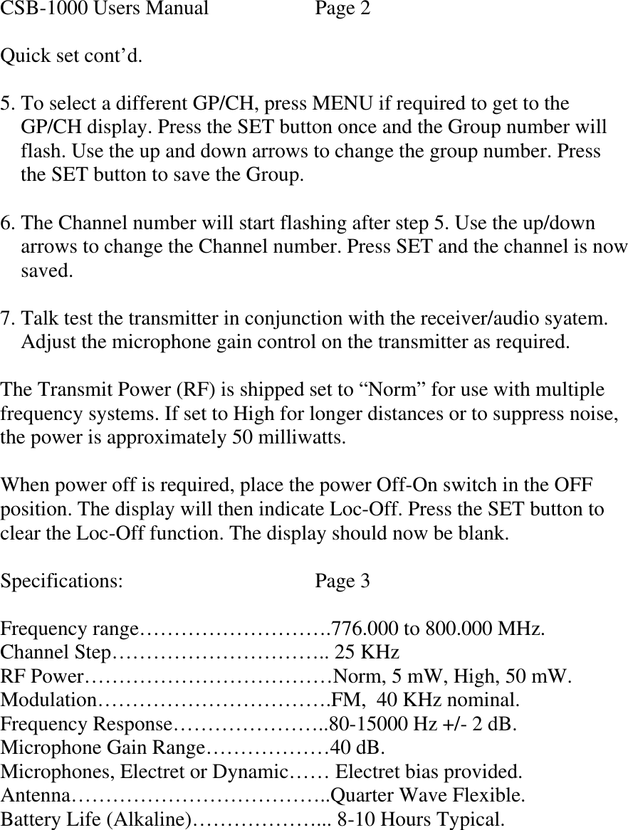  CSB-1000 Users Manual    Page 2  Quick set cont’d.  5. To select a different GP/CH, press MENU if required to get to the      GP/CH display. Press the SET button once and the Group number will      flash. Use the up and down arrows to change the group number. Press     the SET button to save the Group.  6. The Channel number will start flashing after step 5. Use the up/down       arrows to change the Channel number. Press SET and the channel is now      saved.  7. Talk test the transmitter in conjunction with the receiver/audio syatem.     Adjust the microphone gain control on the transmitter as required.  The Transmit Power (RF) is shipped set to “Norm” for use with multiple frequency systems. If set to High for longer distances or to suppress noise, the power is approximately 50 milliwatts.  When power off is required, place the power Off-On switch in the OFF position. The display will then indicate Loc-Off. Press the SET button to clear the Loc-Off function. The display should now be blank.  Specifications:    Page 3  Frequency range……………………….776.000 to 800.000 MHz. Channel Step………………………….. 25 KHz RF Power………………………………Norm, 5 mW, High, 50 mW. Modulation…………………………….FM,  40 KHz nominal. Frequency Response…………………..80-15000 Hz +/- 2 dB. Microphone Gain Range………………40 dB. Microphones, Electret or Dynamic…… Electret bias provided. Antenna………………………………..Quarter Wave Flexible. Battery Life (Alkaline)………………... 8-10 Hours Typical.     