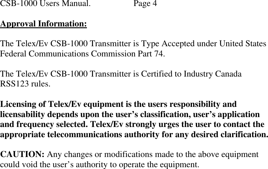 CSB-1000 Users Manual.     Page 4  Approval Information:  The Telex/Ev CSB-1000 Transmitter is Type Accepted under United States Federal Communications Commission Part 74.  The Telex/Ev CSB-1000 Transmitter is Certified to Industry Canada  RSS123 rules.  Licensing of Telex/Ev equipment is the users responsibility and licensability depends upon the user’s classification, user’s application and frequency selected. Telex/Ev strongly urges the user to contact the appropriate telecommunications authority for any desired clarification.  CAUTION: Any changes or modifications made to the above equipment could void the user’s authority to operate the equipment.     