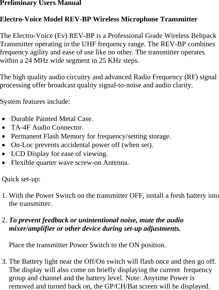  Preliminary Users Manual  Electro-Voice Model REV-BP Wireless Microphone Transmitter   The Electro-Voice (Ev) REV-BP is a Professional Grade Wireless Beltpack Transmitter operating in the UHF frequency range. The REV-BP combines frequency agility and ease of use like no other. The transmitter operates within a 24 MHz wide segment in 25 KHz steps.  The high quality audio circuitry and advanced Radio Frequency (RF) signal processing offer broadcast quality signal-to-noise and audio clarity.  System features include:  •  Durable Painted Metal Case. •  TA-4F Audio Connector. •  Permanent Flash Memory for frequency/setting storage. •  On-Loc prevents accidental power off (when set). •  LCD Display for ease of viewing. •  Flexible quarter wave screw-on Antenna.    Quick set-up:  1. With the Power Switch on the transmitter OFF, install a fresh battery into       the transmitter.  2. To prevent feedback or unintentional noise, mute the audio      mixer/amplifier or other device during set-up adjustments.      Place the transmitter Power Switch to the ON position.  3. The Battery light near the Off/On switch will flash once and then go off.     The display will also come on briefly displaying the current  frequency      group and channel and the battery level. Note: Anytime Power is       removed and turned back on, the GP/CH/Bat screen will be displayed.    