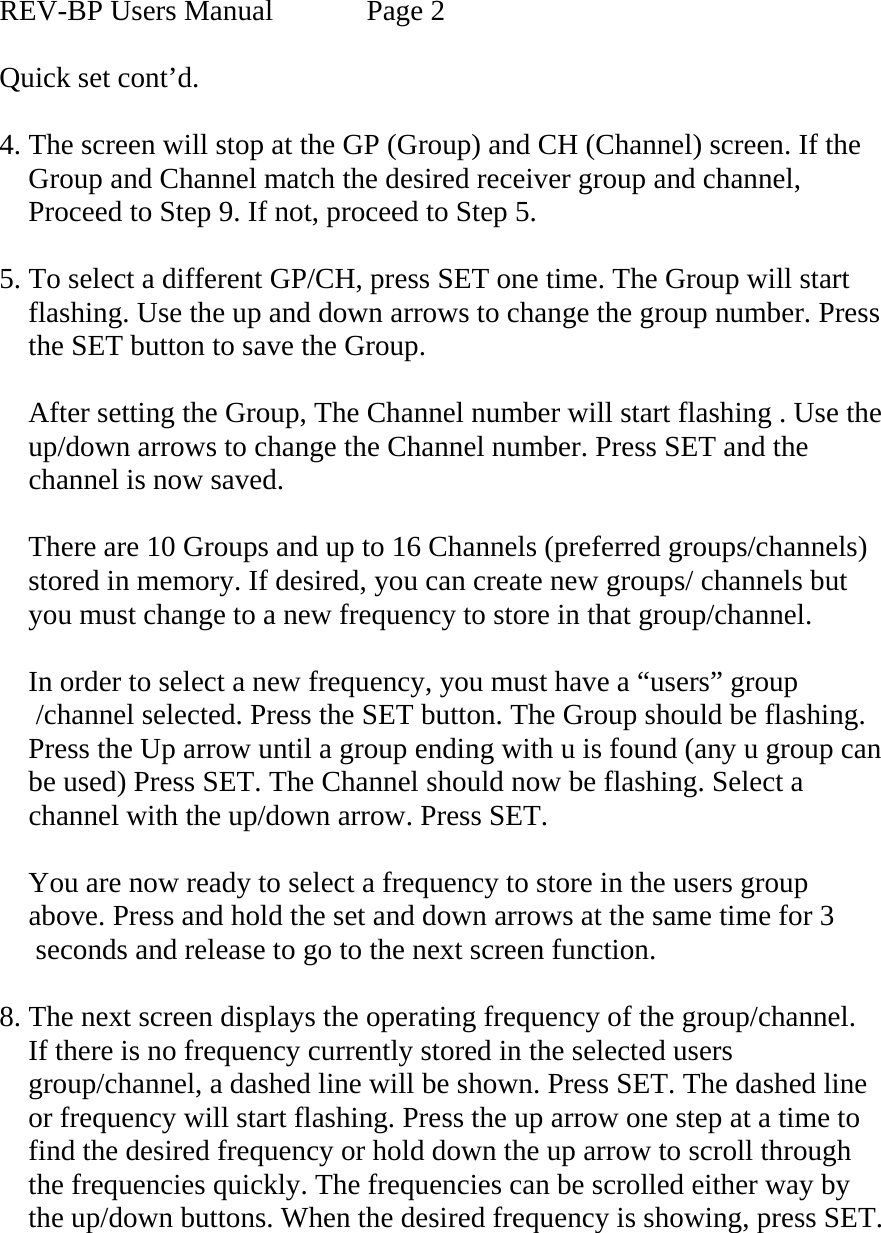  REV-BP Users Manual    Page 2  Quick set cont’d.  4. The screen will stop at the GP (Group) and CH (Channel) screen. If the     Group and Channel match the desired receiver group and channel,         Proceed to Step 9. If not, proceed to Step 5.  5. To select a different GP/CH, press SET one time. The Group will start     flashing. Use the up and down arrows to change the group number. Press     the SET button to save the Group.       After setting the Group, The Channel number will start flashing . Use the       up/down arrows to change the Channel number. Press SET and the      channel is now saved.       There are 10 Groups and up to 16 Channels (preferred groups/channels)       stored in memory. If desired, you can create new groups/ channels but      you must change to a new frequency to store in that group/channel.      In order to select a new frequency, you must have a “users” group            /channel selected. Press the SET button. The Group should be flashing.     Press the Up arrow until a group ending with u is found (any u group can      be used) Press SET. The Channel should now be flashing. Select a      channel with the up/down arrow. Press SET.      You are now ready to select a frequency to store in the users group      above. Press and hold the set and down arrows at the same time for 3       seconds and release to go to the next screen function.  8. The next screen displays the operating frequency of the group/channel.     If there is no frequency currently stored in the selected users      group/channel, a dashed line will be shown. Press SET. The dashed line      or frequency will start flashing. Press the up arrow one step at a time to      find the desired frequency or hold down the up arrow to scroll through      the frequencies quickly. The frequencies can be scrolled either way by      the up/down buttons. When the desired frequency is showing, press SET.      