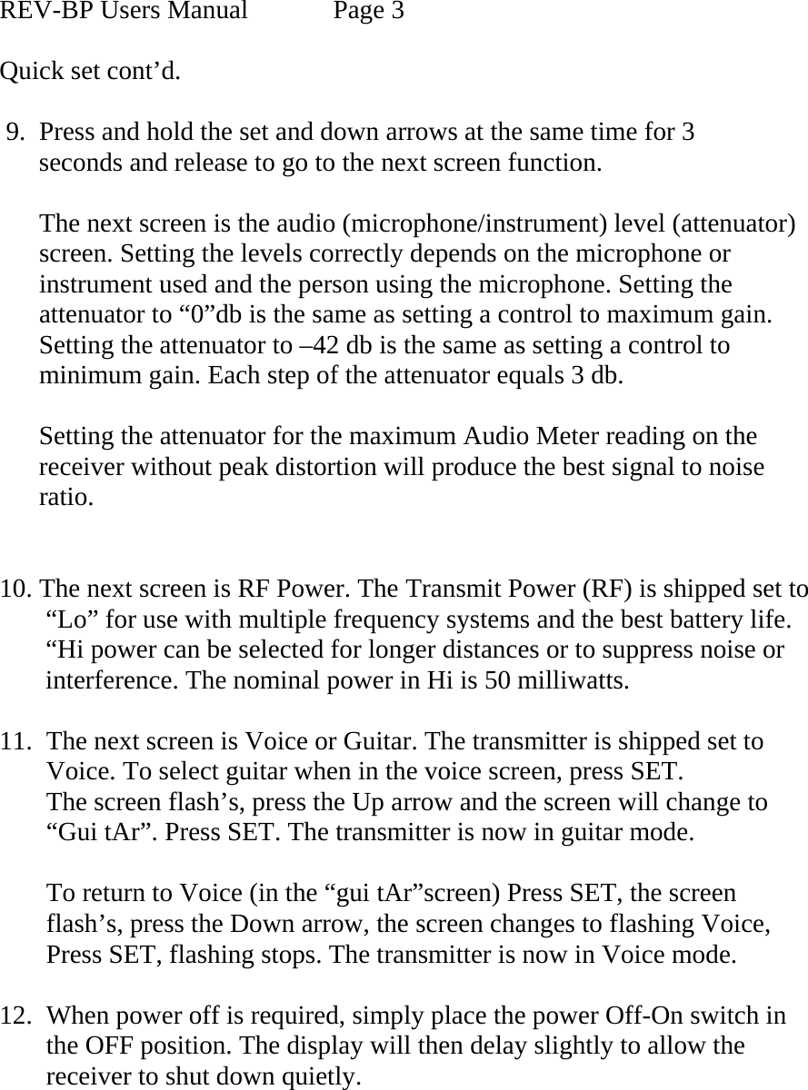  REV-BP Users Manual    Page 3  Quick set cont’d.   9.  Press and hold the set and down arrows at the same time for 3        seconds and release to go to the next screen function.        The next screen is the audio (microphone/instrument) level (attenuator)         screen. Setting the levels correctly depends on the microphone or         instrument used and the person using the microphone. Setting the       attenuator to “0”db is the same as setting a control to maximum gain.       Setting the attenuator to –42 db is the same as setting a control to       minimum gain. Each step of the attenuator equals 3 db.        Setting the attenuator for the maximum Audio Meter reading on the        receiver without peak distortion will produce the best signal to noise        ratio.          10. The next screen is RF Power. The Transmit Power (RF) is shipped set to         “Lo” for use with multiple frequency systems and the best battery life.         “Hi power can be selected for longer distances or to suppress noise or        interference. The nominal power in Hi is 50 milliwatts.  11.  The next screen is Voice or Guitar. The transmitter is shipped set to Voice. To select guitar when in the voice screen, press SET. The screen flash’s, press the Up arrow and the screen will change to “Gui tAr”. Press SET. The transmitter is now in guitar mode.  To return to Voice (in the “gui tAr”screen) Press SET, the screen flash’s, press the Down arrow, the screen changes to flashing Voice, Press SET, flashing stops. The transmitter is now in Voice mode.  12.  When power off is required, simply place the power Off-On switch in the OFF position. The display will then delay slightly to allow the receiver to shut down quietly.    