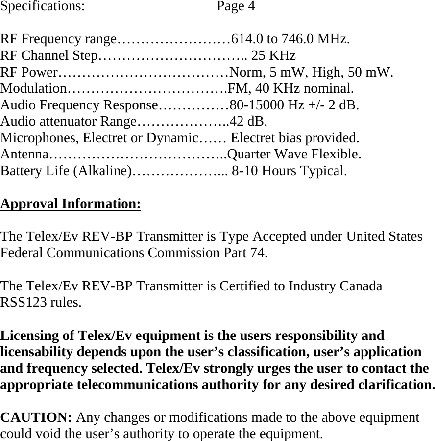   Specifications:    Page 4  RF Frequency range……………………614.0 to 746.0 MHz. RF Channel Step………………………….. 25 KHz RF Power………………………………Norm, 5 mW, High, 50 mW. Modulation…………………………….FM, 40 KHz nominal. Audio Frequency Response……………80-15000 Hz +/- 2 dB. Audio attenuator Range………………..42 dB. Microphones, Electret or Dynamic…… Electret bias provided. Antenna………………………………..Quarter Wave Flexible. Battery Life (Alkaline)………………... 8-10 Hours Typical.  Approval Information:  The Telex/Ev REV-BP Transmitter is Type Accepted under United States Federal Communications Commission Part 74.  The Telex/Ev REV-BP Transmitter is Certified to Industry Canada  RSS123 rules.  Licensing of Telex/Ev equipment is the users responsibility and licensability depends upon the user’s classification, user’s application and frequency selected. Telex/Ev strongly urges the user to contact the appropriate telecommunications authority for any desired clarification.  CAUTION: Any changes or modifications made to the above equipment could void the user’s authority to operate the equipment.     