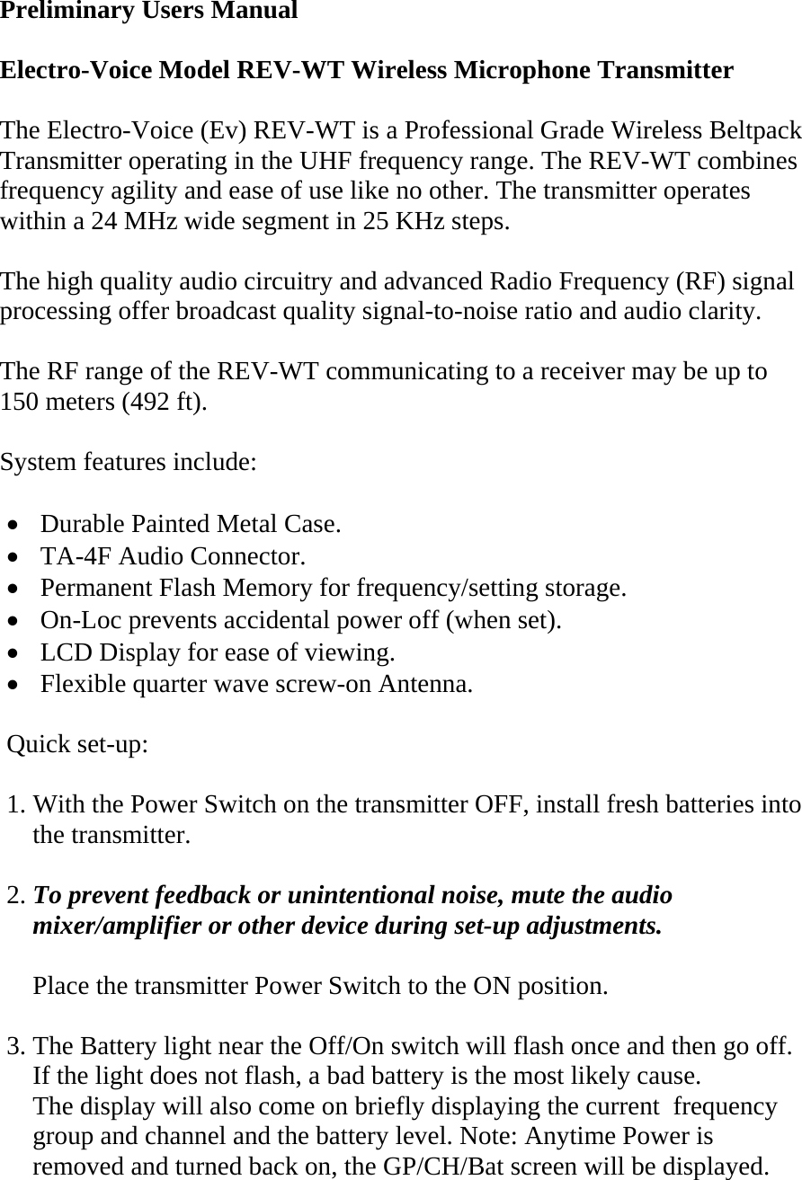  Preliminary Users Manual  Electro-Voice Model REV-WT Wireless Microphone Transmitter   The Electro-Voice (Ev) REV-WT is a Professional Grade Wireless Beltpack Transmitter operating in the UHF frequency range. The REV-WT combines frequency agility and ease of use like no other. The transmitter operates within a 24 MHz wide segment in 25 KHz steps.  The high quality audio circuitry and advanced Radio Frequency (RF) signal processing offer broadcast quality signal-to-noise ratio and audio clarity.  The RF range of the REV-WT communicating to a receiver may be up to 150 meters (492 ft).  System features include:  • Durable Painted Metal Case. • TA-4F Audio Connector. • Permanent Flash Memory for frequency/setting storage. • On-Loc prevents accidental power off (when set). • LCD Display for ease of viewing. • Flexible quarter wave screw-on Antenna.    Quick set-up:  1. With the Power Switch on the transmitter OFF, install fresh batteries into       the transmitter.  2. To prevent feedback or unintentional noise, mute the audio      mixer/amplifier or other device during set-up adjustments.      Place the transmitter Power Switch to the ON position.  3. The Battery light near the Off/On switch will flash once and then go off.     If the light does not flash, a bad battery is the most likely cause.     The display will also come on briefly displaying the current  frequency      group and channel and the battery level. Note: Anytime Power is       removed and turned back on, the GP/CH/Bat screen will be displayed. 