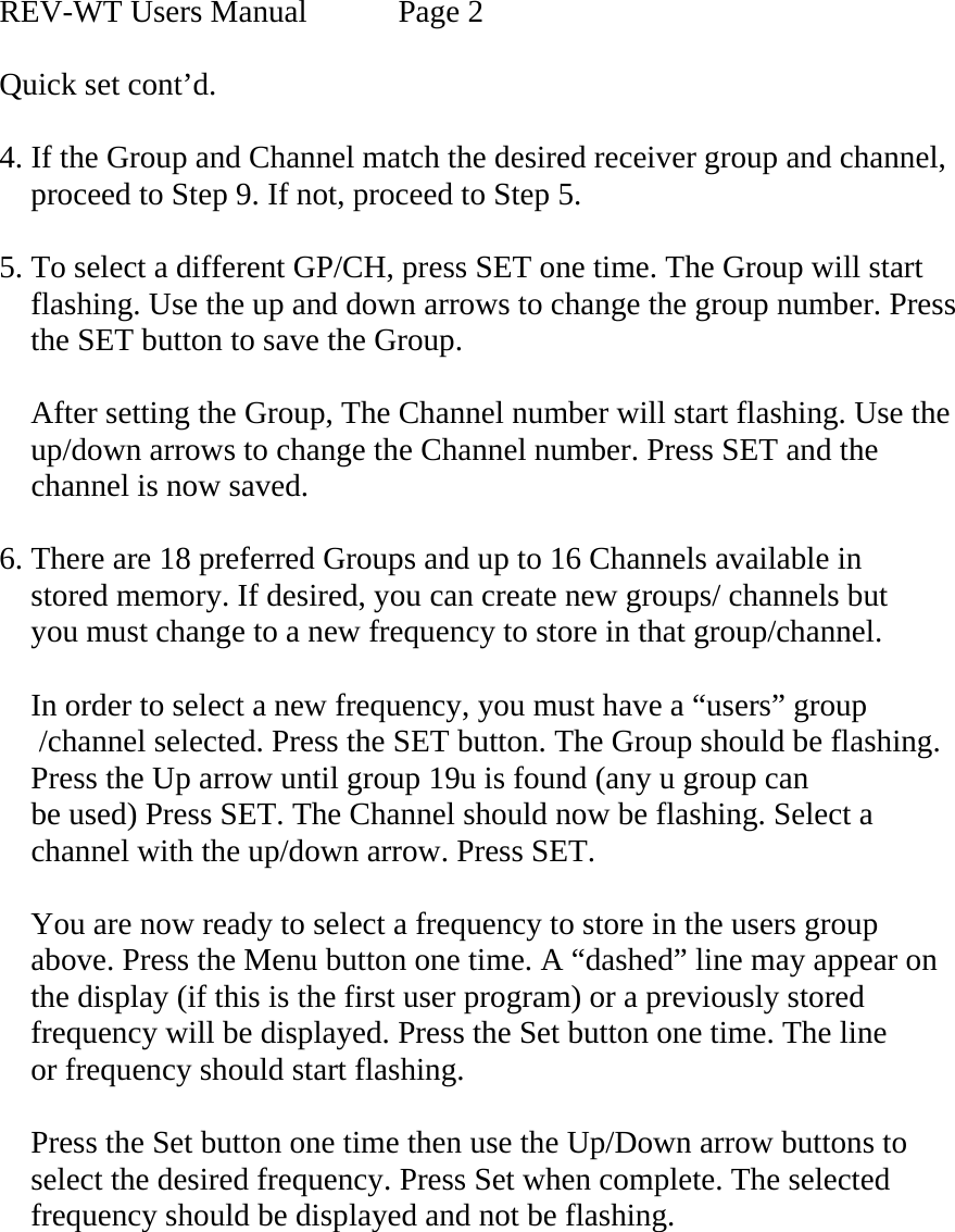 REV-WT Users Manual   Page 2  Quick set cont’d.  4. If the Group and Channel match the desired receiver group and channel,         proceed to Step 9. If not, proceed to Step 5.  5. To select a different GP/CH, press SET one time. The Group will start     flashing. Use the up and down arrows to change the group number. Press     the SET button to save the Group.       After setting the Group, The Channel number will start flashing. Use the       up/down arrows to change the Channel number. Press SET and the      channel is now saved.  6. There are 18 preferred Groups and up to 16 Channels available in       stored memory. If desired, you can create new groups/ channels but      you must change to a new frequency to store in that group/channel.      In order to select a new frequency, you must have a “users” group            /channel selected. Press the SET button. The Group should be flashing.     Press the Up arrow until group 19u is found (any u group can      be used) Press SET. The Channel should now be flashing. Select a      channel with the up/down arrow. Press SET.      You are now ready to select a frequency to store in the users group      above. Press the Menu button one time. A “dashed” line may appear on      the display (if this is the first user program) or a previously stored      frequency will be displayed. Press the Set button one time. The line      or frequency should start flashing.       Press the Set button one time then use the Up/Down arrow buttons to      select the desired frequency. Press Set when complete. The selected      frequency should be displayed and not be flashing.            