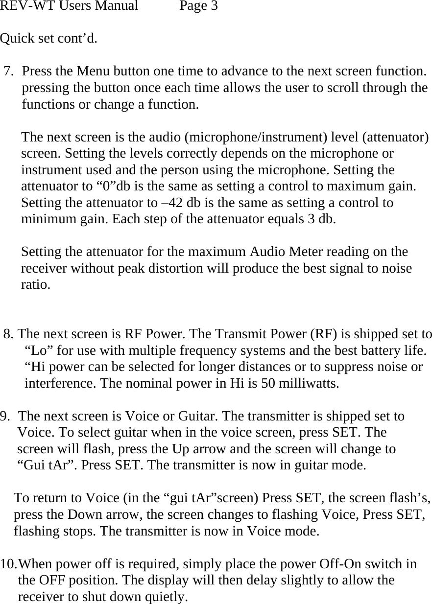 REV-WT Users Manual   Page 3  Quick set cont’d.  7. Press the Menu button one time to advance to the next screen function. pressing the button once each time allows the user to scroll through the  functions or change a function.        The next screen is the audio (microphone/instrument) level (attenuator)         screen. Setting the levels correctly depends on the microphone or         instrument used and the person using the microphone. Setting the       attenuator to “0”db is the same as setting a control to maximum gain.       Setting the attenuator to –42 db is the same as setting a control to       minimum gain. Each step of the attenuator equals 3 db.        Setting the attenuator for the maximum Audio Meter reading on the        receiver without peak distortion will produce the best signal to noise        ratio.           8. The next screen is RF Power. The Transmit Power (RF) is shipped set to         “Lo” for use with multiple frequency systems and the best battery life.         “Hi power can be selected for longer distances or to suppress noise or        interference. The nominal power in Hi is 50 milliwatts.  9. The next screen is Voice or Guitar. The transmitter is shipped set to       Voice. To select guitar when in the voice screen, press SET. The        screen will flash, press the Up arrow and the screen will change to       “Gui tAr”. Press SET. The transmitter is now in guitar mode.       To return to Voice (in the “gui tAr”screen) Press SET, the screen flash’s,            press the Down arrow, the screen changes to flashing Voice, Press SET,       flashing stops. The transmitter is now in Voice mode.  10. When power off is required, simply place the power Off-On switch in the OFF position. The display will then delay slightly to allow the receiver to shut down quietly.     