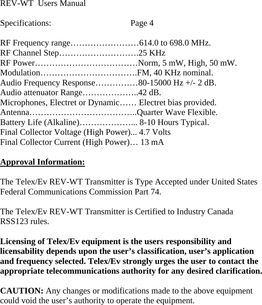 REV-WT  Users Manual  Specifications:    Page 4  RF Frequency range……………………614.0 to 698.0 MHz. RF Channel Step……………………….25 KHz RF Power………………………………Norm, 5 mW, High, 50 mW. Modulation…………………………….FM, 40 KHz nominal. Audio Frequency Response……………80-15000 Hz +/- 2 dB. Audio attenuator Range………………..42 dB. Microphones, Electret or Dynamic…… Electret bias provided. Antenna………………………………..Quarter Wave Flexible. Battery Life (Alkaline)………………... 8-10 Hours Typical. Final Collector Voltage (High Power)... 4.7 Volts Final Collector Current (High Power)… 13 mA  Approval Information: The Telex/Ev REV-WT Transmitter is Type Accepted under United States Federal Communications Commission Part 74.  The Telex/Ev REV-WT Transmitter is Certified to Industry Canada  RSS123 rules.  Licensing of Telex/Ev equipment is the users responsibility and licensability depends upon the user’s classification, user’s application and frequency selected. Telex/Ev strongly urges the user to contact the appropriate telecommunications authority for any desired clarification.  CAUTION: Any changes or modifications made to the above equipment could void the user’s authority to operate the equipment.     