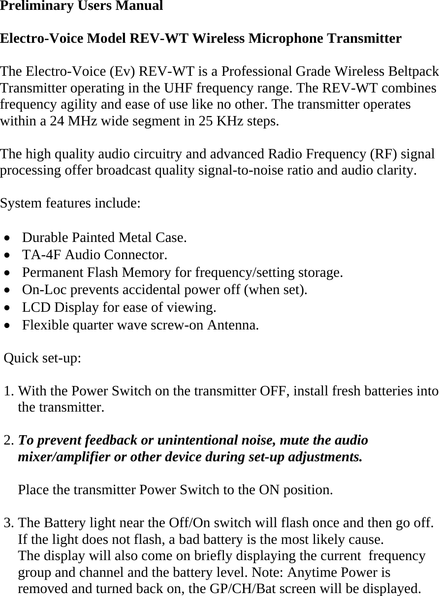  Preliminary Users Manual  Electro-Voice Model REV-WT Wireless Microphone Transmitter   The Electro-Voice (Ev) REV-WT is a Professional Grade Wireless Beltpack Transmitter operating in the UHF frequency range. The REV-WT combines frequency agility and ease of use like no other. The transmitter operates within a 24 MHz wide segment in 25 KHz steps.  The high quality audio circuitry and advanced Radio Frequency (RF) signal processing offer broadcast quality signal-to-noise ratio and audio clarity.  System features include:  • Durable Painted Metal Case. • TA-4F Audio Connector. • Permanent Flash Memory for frequency/setting storage. • On-Loc prevents accidental power off (when set). • LCD Display for ease of viewing. • Flexible quarter wave screw-on Antenna.    Quick set-up:  1. With the Power Switch on the transmitter OFF, install fresh batteries into       the transmitter.  2. To prevent feedback or unintentional noise, mute the audio      mixer/amplifier or other device during set-up adjustments.      Place the transmitter Power Switch to the ON position.  3. The Battery light near the Off/On switch will flash once and then go off.     If the light does not flash, a bad battery is the most likely cause.     The display will also come on briefly displaying the current  frequency      group and channel and the battery level. Note: Anytime Power is       removed and turned back on, the GP/CH/Bat screen will be displayed.   