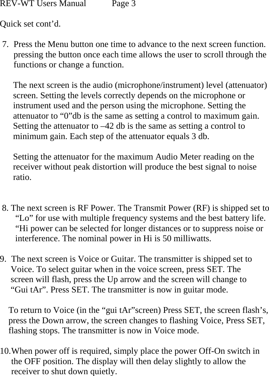  REV-WT Users Manual   Page 3  Quick set cont’d.  7. Press the Menu button one time to advance to the next screen function. pressing the button once each time allows the user to scroll through the  functions or change a function.        The next screen is the audio (microphone/instrument) level (attenuator)         screen. Setting the levels correctly depends on the microphone or         instrument used and the person using the microphone. Setting the       attenuator to “0”db is the same as setting a control to maximum gain.       Setting the attenuator to –42 db is the same as setting a control to       minimum gain. Each step of the attenuator equals 3 db.        Setting the attenuator for the maximum Audio Meter reading on the        receiver without peak distortion will produce the best signal to noise        ratio.           8. The next screen is RF Power. The Transmit Power (RF) is shipped set to         “Lo” for use with multiple frequency systems and the best battery life.         “Hi power can be selected for longer distances or to suppress noise or        interference. The nominal power in Hi is 50 milliwatts.  9. The next screen is Voice or Guitar. The transmitter is shipped set to       Voice. To select guitar when in the voice screen, press SET. The        screen will flash, press the Up arrow and the screen will change to       “Gui tAr”. Press SET. The transmitter is now in guitar mode.       To return to Voice (in the “gui tAr”screen) Press SET, the screen flash’s,            press the Down arrow, the screen changes to flashing Voice, Press SET,       flashing stops. The transmitter is now in Voice mode.  10. When power off is required, simply place the power Off-On switch in the OFF position. The display will then delay slightly to allow the receiver to shut down quietly.   