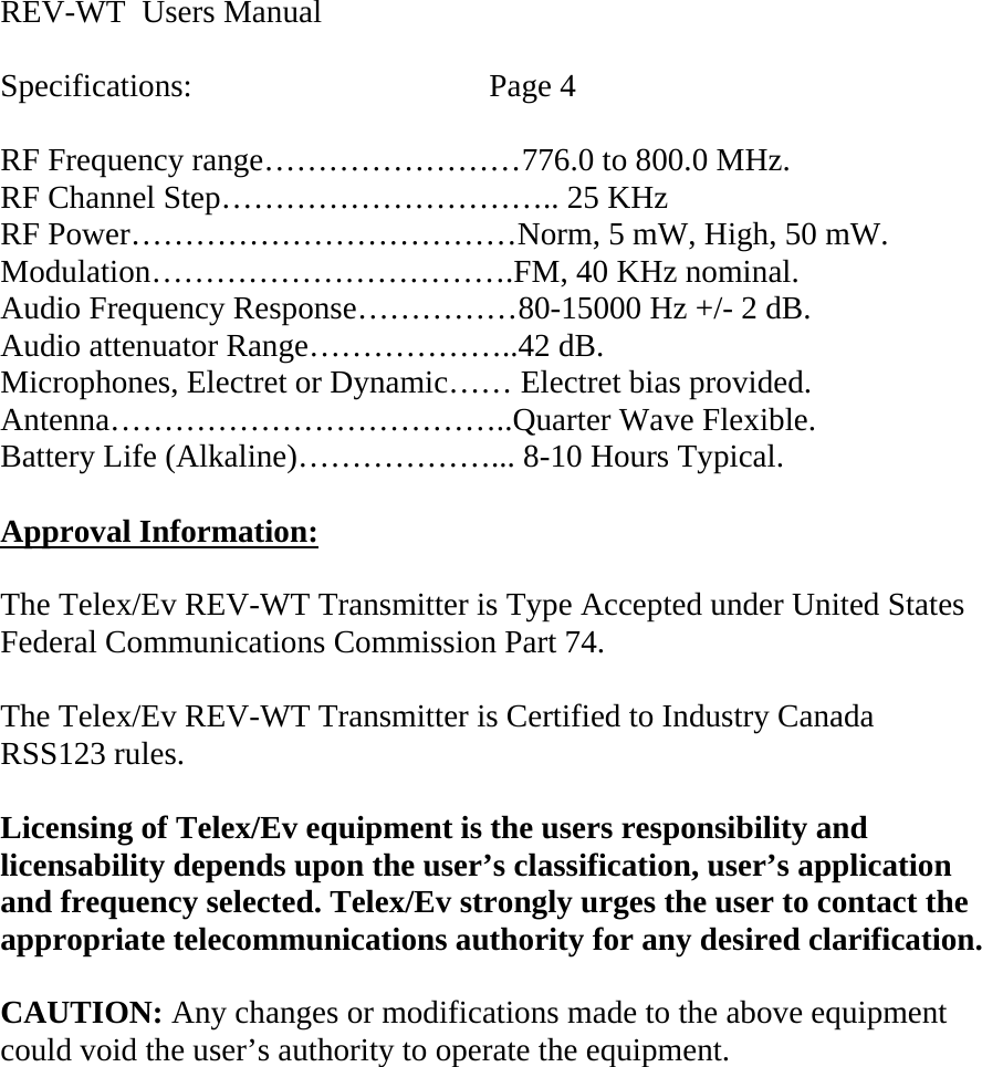  REV-WT  Users Manual  Specifications:    Page 4  RF Frequency range……………………776.0 to 800.0 MHz. RF Channel Step………………………….. 25 KHz RF Power………………………………Norm, 5 mW, High, 50 mW. Modulation…………………………….FM, 40 KHz nominal. Audio Frequency Response……………80-15000 Hz +/- 2 dB. Audio attenuator Range………………..42 dB. Microphones, Electret or Dynamic…… Electret bias provided. Antenna………………………………..Quarter Wave Flexible. Battery Life (Alkaline)………………... 8-10 Hours Typical.  Approval Information:  The Telex/Ev REV-WT Transmitter is Type Accepted under United States Federal Communications Commission Part 74.  The Telex/Ev REV-WT Transmitter is Certified to Industry Canada  RSS123 rules.  Licensing of Telex/Ev equipment is the users responsibility and licensability depends upon the user’s classification, user’s application and frequency selected. Telex/Ev strongly urges the user to contact the appropriate telecommunications authority for any desired clarification.  CAUTION: Any changes or modifications made to the above equipment could void the user’s authority to operate the equipment.     