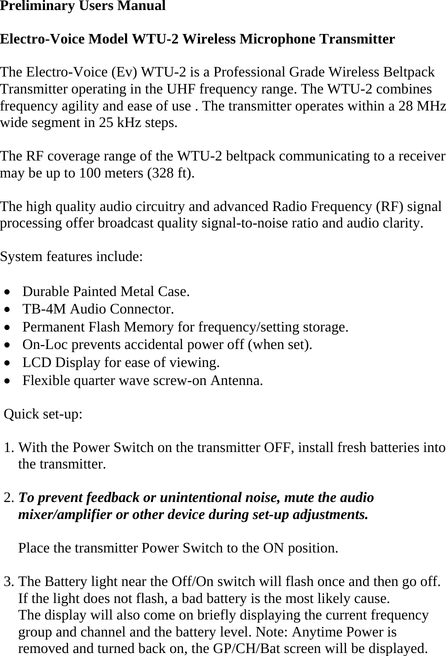 Preliminary Users Manual  Electro-Voice Model WTU-2 Wireless Microphone Transmitter   The Electro-Voice (Ev) WTU-2 is a Professional Grade Wireless Beltpack Transmitter operating in the UHF frequency range. The WTU-2 combines frequency agility and ease of use . The transmitter operates within a 28 MHz wide segment in 25 kHz steps.  The RF coverage range of the WTU-2 beltpack communicating to a receiver may be up to 100 meters (328 ft).  The high quality audio circuitry and advanced Radio Frequency (RF) signal processing offer broadcast quality signal-to-noise ratio and audio clarity.  System features include:  • Durable Painted Metal Case. • TB-4M Audio Connector. • Permanent Flash Memory for frequency/setting storage. • On-Loc prevents accidental power off (when set). • LCD Display for ease of viewing. • Flexible quarter wave screw-on Antenna.    Quick set-up:  1. With the Power Switch on the transmitter OFF, install fresh batteries into       the transmitter.  2. To prevent feedback or unintentional noise, mute the audio      mixer/amplifier or other device during set-up adjustments.      Place the transmitter Power Switch to the ON position.  3. The Battery light near the Off/On switch will flash once and then go off.     If the light does not flash, a bad battery is the most likely cause.     The display will also come on briefly displaying the current frequency      group and channel and the battery level. Note: Anytime Power is       removed and turned back on, the GP/CH/Bat screen will be displayed. 