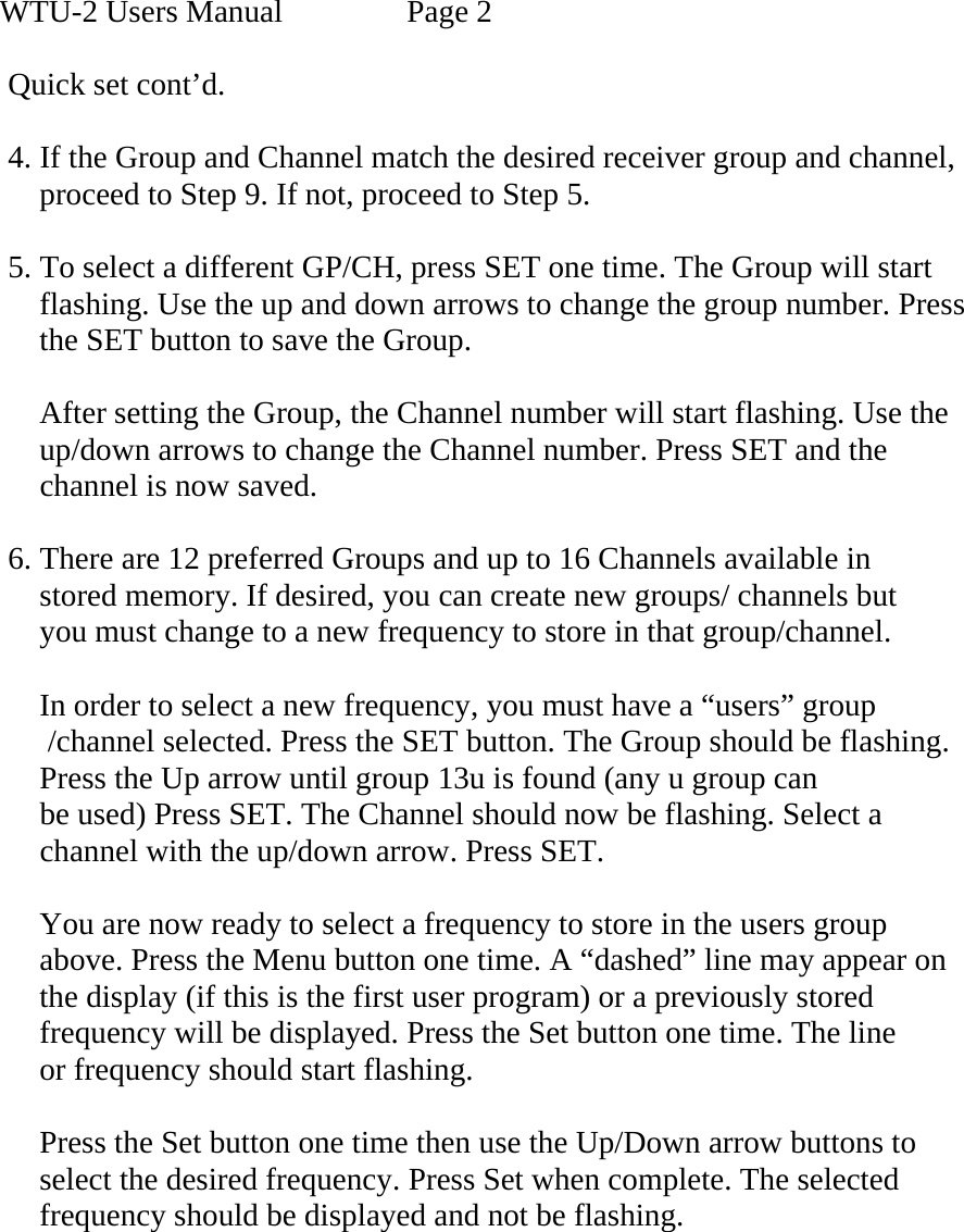 WTU-2 Users Manual    Page 2  Quick set cont’d.  4. If the Group and Channel match the desired receiver group and channel,         proceed to Step 9. If not, proceed to Step 5.  5. To select a different GP/CH, press SET one time. The Group will start     flashing. Use the up and down arrows to change the group number. Press     the SET button to save the Group.       After setting the Group, the Channel number will start flashing. Use the       up/down arrows to change the Channel number. Press SET and the      channel is now saved.  6. There are 12 preferred Groups and up to 16 Channels available in       stored memory. If desired, you can create new groups/ channels but      you must change to a new frequency to store in that group/channel.      In order to select a new frequency, you must have a “users” group            /channel selected. Press the SET button. The Group should be flashing.     Press the Up arrow until group 13u is found (any u group can      be used) Press SET. The Channel should now be flashing. Select a      channel with the up/down arrow. Press SET.      You are now ready to select a frequency to store in the users group      above. Press the Menu button one time. A “dashed” line may appear on      the display (if this is the first user program) or a previously stored      frequency will be displayed. Press the Set button one time. The line      or frequency should start flashing.       Press the Set button one time then use the Up/Down arrow buttons to      select the desired frequency. Press Set when complete. The selected      frequency should be displayed and not be flashing.           