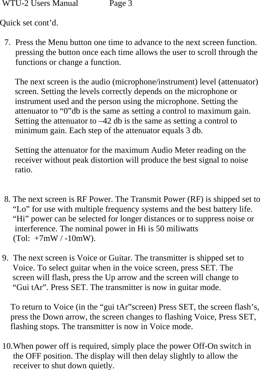 WTU-2 Users Manual    Page 3  Quick set cont’d.  7. Press the Menu button one time to advance to the next screen function. pressing the button once each time allows the user to scroll through the  functions or change a function.        The next screen is the audio (microphone/instrument) level (attenuator)         screen. Setting the levels correctly depends on the microphone or         instrument used and the person using the microphone. Setting the       attenuator to “0”db is the same as setting a control to maximum gain.       Setting the attenuator to –42 db is the same as setting a control to       minimum gain. Each step of the attenuator equals 3 db.        Setting the attenuator for the maximum Audio Meter reading on the        receiver without peak distortion will produce the best signal to noise        ratio.           8. The next screen is RF Power. The Transmit Power (RF) is shipped set to       “Lo” for use with multiple frequency systems and the best battery life.       “Hi” power can be selected for longer distances or to suppress noise or       interference. The nominal power in Hi is 50 miliwatts  (Tol:  +7mW / -10mW).  9. The next screen is Voice or Guitar. The transmitter is shipped set to       Voice. To select guitar when in the voice screen, press SET. The        screen will flash, press the Up arrow and the screen will change to       “Gui tAr”. Press SET. The transmitter is now in guitar mode.       To return to Voice (in the “gui tAr”screen) Press SET, the screen flash’s,            press the Down arrow, the screen changes to flashing Voice, Press SET,       flashing stops. The transmitter is now in Voice mode.  10. When power off is required, simply place the power Off-On switch in the OFF position. The display will then delay slightly to allow the receiver to shut down quietly.   